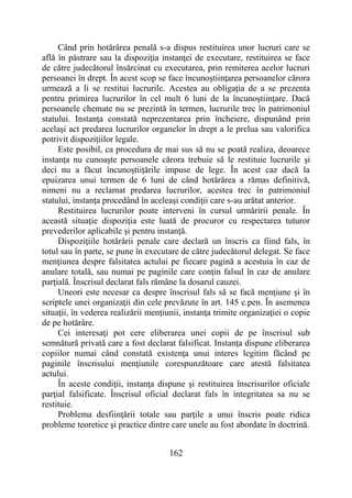 162
Când prin hotărârea penală s-a dispus restituirea unor lucruri care se
află în păstrare sau la dispoziţia instanţei de executare, restituirea se face
de către judecătorul însărcinat cu executarea, prin remiterea acelor lucruri
persoanei în drept. În acest scop se face încunoştiinţarea persoanelor cărora
urmează a li se restitui lucrurile. Acestea au obligaţia de a se prezenta
pentru primirea lucrurilor în cel mult 6 luni de la încunoştiinţare. Dacă
persoanele chemate nu se prezintă în termen, lucrurile trec în patrimoniul
statului. Instanţa constată neprezentarea prin încheiere, dispunând prin
acelaşi act predarea lucrurilor organelor în drept a le prelua sau valorifica
potrivit dispoziţiilor legale.
Este posibil, ca procedura de mai sus să nu se poată realiza, deoarece
instanţa nu cunoaşte persoanele cărora trebuie să le restituie lucrurile şi
deci nu a făcut încunoştiiţările impuse de lege. În acest caz dacă la
epuizarea unui termen de 6 luni de când hotărârea a rămas definitivă,
nimeni nu a reclamat predarea lucrurilor, acestea trec în patrimoniul
statului, instanţa procedând în aceleaşi condiţii care s-au arătat anterior.
Restituirea lucrurilor poate interveni în cursul urmăririi penale. În
această situaţie dispoziţia este luată de procuror cu respectarea tuturor
prevederilor aplicabile şi pentru instanţă.
Dispoziţiile hotărârii penale care declară un înscris ca fiind fals, în
totul sau în parte, se pune în executare de către judecătorul delegat. Se face
menţiunea despre falsitatea actului pe fiecare pagină a acestuia în caz de
anulare totală, sau numai pe paginile care conţin falsul în caz de anulare
parţială. Înscrisul declarat fals rămâne la dosarul cauzei.
Uneori este necesar ca despre înscrisul fals să se facă menţiune şi în
scriptele unei organizaţii din cele prevăzute în art. 145 c.pen. În asemenea
situaţii, în vederea realizării menţiunii, instanţa trimite organizaţiei o copie
de pe hotărâre.
Cei interesaţi pot cere eliberarea unei copii de pe înscrisul sub
semnătură privată care a fost declarat falsificat. Instanţa dispune eliberarea
copiilor numai când constată existenţa unui interes legitim făcând pe
paginile înscrisului menţiunile corespunzătoare care atestă falsitatea
actului.
În aceste condiţii, instanţa dispune şi restituirea înscrisurilor oficiale
parţial falsificate. Înscrisul oficial declarat fals în integritatea sa nu se
restituie.
Problema desfiinţării totale sau parţile a unui înscris poate ridica
probleme teoretice şi practice dintre care unele au fost abordate în doctrină.
 