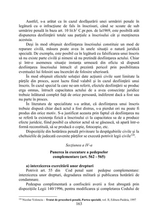 163
Aastfel, s-a arătat ca în cazul desfăşurării unei urmăriri penale în
legătură cu o infracţiune de fals în înscrisuri, când se scoate de sub
urmărire penală în baza art. 10 lit.b1
C.pr.pen. de la1969, este posibilă atât
dispunerea desfiinţării totale sau parţiale a înscrisului cât şi menţinerea
acestuia.
Deşi în mod obişnuit desfiinţarea înscrisului constituie un mod de
reparare civilă, măsura poate avea în unele situaţii o natură juridică
specială. De exemplu, este posibil ca în legătură cu falsificarea unui înscris
să nu existe parte civilă şi nimeni să nu pretindă desfiinţarea actului. Chiar
şi într-o asemenea situaţie instanţa urmează din oficiu să dispună
desfiinţarea înscrisului întrucît el prezintă pericol prin posibilitatea
eventualei lui folosiri sau încercări de folosire ulterioară.
În mod obişnuit efectele soluţiei date acţiunii civile sunt limitate la
părţile din proces, acest lucru fiind valabil şi în cazul desfiinţării unui
înscris. În cazul special la care ne-am referit, efectele desfiinţării se produc
erga omnas, întrucît capacitatea actului de a avea consecinţe juridice
trebuie înlăturaă complet faţă de orice persoană, indiferent dacă a fost sau
nu parte în proces.
În literatura de specialitate s-a arătat, că desfiinţarea unui înscris
trebuie dispusă chiar dacă actul a fost distrus, s-a pierdut ori nu poate fi
produs din orice motiv. S-a justificat aceasta prin faptul că desfiinţarea nu
se referă la existenţa fizică a înscrisului ci la capacitatea sa de a produce
efecte juridcie, fiind posibil ca ulterior actul să se găsească, să apară într-o
formă reconstituiă, să se producă o copie, fotocopie, etc.
Dispoziţiile din hotărârea penală privitoare la despăgubirile civile şi la
cheltuielile de judecată cuvenite părţilor se execută potrivit legii civile220
.
Secţiunea a IV-a
Punerea în executare a pedepselor
complementare (art. 562 - 565)
a) interzicerea exercitării unor drepturi
Potrivit art. 55 din Cod penal sunt pedepse complementare:
interzicerea unor drepturi, degradarea militară și publicarea hotărârii de
condamnare.
Pedeapsa complimentară a confiscării averii a fost abrogată prin
dispoziţiile Legii 140/1996, pentru modificarea şi completarea Codului de
220
Nicolae Volonciu – Tratat de procedură penală, Partea specială, vol. II, Editura Paideia, 1997
 