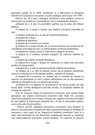 164
procedura penala de la 1969, modificare ce a determinat şi abrogarea
referitoare la punerea în executare a acestei pedepse, prin Legea 141/1996.
Potrivit art. 66 C.pen., pedeapsa interzicerii unor drepturi constă în
interzicerea exercitării pe o perioadă de 5 ani a următoarelor drepturi:
a)dreptul de a fi ales în autoritățile publice sau în orice alte funcții
publice;
b) dreptul de a ocupa o funcție care implică exercițiul autorității de
stat;
c) dreptul străinului de a se afla pe teritoriul României;
d) dreptul de a alege;
e) drepturile părintești;
f) dreptul de a fi tutore sau curator;
g) dreptul de a ocupa funcția, de a exercita profesia sau meseria ori de
a desfășura activitatea de care s-a folosit pentru săvârșirea infracțiunii;
h) dreptul de a deține, purta și folosi orice categorie de arme;
i) dreptul de a conduce anumite categorii de vehicule stabilite de
instanță;
j) dreptul de a părăsi teritoriul României;
k) dreptul de a ocupa o funcție de conducere în cadrul unei persoane
juridice de drept public;
l) dreptul de a se afla în anumite localități stabilite de instanță;
m) dreptul de a se afla în anumite locuri sau la anumite manifestări
sportive, culturale ori la alte adunări publice, stabilite de instanță;
n) dreptul de a comunica cu victima sau cu membri de familie ai
acesteia, cu persoanele cu care a comis infracțiunea sau cu alte persoane,
stabilite de instanță ori de a se apropia de acestea;
o) dreptul de a se apropia de locuința,locul de muncă școala sau alte
locuri unde victima desfășoară activități sociale, în condițiile stabilite de
instanța de judecată.
Este de remarcat faptul că interzicerea exercitării unui anumit drept
presupune sau implică interzicerea exercitării altui drept. De exemplu,
interzicerea dreptului de a ocupa o funcție care implică exercițiul autorității
de stat implică și interzicerea dreptului de a fi ales în autoritățile publice
sau în orice alte funcții publice.
Potrivit art.562, pedeapsa interzicerii exerciţiului unor drepturi se
pune în executare prin trimiterea de către judecătorul delegat al instanţei de
executare a unei copii de pe dispozitivul hotărârii consiliului local în a
cărui rază teritorială îşi are domiciliul condamnatul precum şi organului
care supraveghează executarea acestor drepturi. S-a apreciat în practica
 