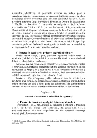 165
instanţelor judecătoreşti că pedepsele accesorii nu trebuie puse în
executare, întrucât condamnarea la pedeapsa închisorii atrage de drept
interzicerea tuturor drepturilor care formează conţinutul pedepsei. Având
în vedere hotărârea Curţii Europene a Drepturilor Omului în cauza Sabou
şi Pârcălab c. României 221
instanţele au obligaţia să facă aplicarea
prevederilor art. 55 și art. 66 C. pen., sau într-o altă opinie prevederile art.
55, art. 66 lit. a) C. pen., referitoare la drepturile de a fi ales şi art. 66 lit.
b) C.pen., referitor la dreptul de a ocupa o funcţie ce implică exerciţiul
autorităţii de stat. Executarea pedepsei complementare presupune o durată
a executării pedepsei, ceea ce înseamnă că executarea pedepsei începe într-
un anumit moment şi se termină într-un alt moment adică începe după
executarea pedepsei închisorii după graţierea totală sau a restului de
pedeapsă ori după prescripţia executării pedepsei.
b) Punerea în executare a pedepsei degradării militare
Potrivit art.69 alin.(1) C.pen., pedeapsa degradării militare constă în
pierderea gradului şi a dreptului de a purta uniformă de la data rămânerii
definitive a hotărârii de condamnare.
Aplicarea acestei pedepse este obligatorie pentru condamnaţii militari
şi rezervişti, dacă pedeapsa principală stabilită este mai mare de 10 ani sau
detenţiunea pe viaţă şi este faculattivă în cazul condamnaţilor militari şi
rezervişti care au săvârşit infracţiuni cu intenţie, dacă pedeapsa principală
stabilită este de cel puțin 5 ani și de cel mult 10 ani.
Potrivit art. 564, pedeapsa degradării militare se pune în executare prin
trimiterea unei copii de pe extrasul hotărârii de condamnare comandantului
unităţii militare din care a făcut parte cel condamnat sau comandantului
centrului militar în a cărui rază teritorială domiciliază cel condamnat.
Secţiunea a V-a
Punerea în executare a măsurilor de siguranţă
a) Punerea în executare a obligării la tratament medical
Potrivit art. 109 C. pen., măsura de siguranţă a obligării la tratament
medical se dispune atunci cănd făptuitorul, din cauza unei boli, a
intoxicării cronice cu alcool, stupefiante ori alte asemenea substanţe,
prezintă pericol pentru societate.
221
C.E.D.O. , cauza Sabou şi Pârcălab c. României, hotărârea din 28 septembrie 2004, M.Of. nr. 484
din 8 iunie 2005
 