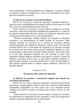 167
revine judecătoriei. Asistenţa judiciară este obligatorie. Persoana obligată
la tratament medical are dreptul de a cere să fie examinată de un medic
specialist desemnat de aceasta.
c) Punerea în executare a internării medicale
Potrivit art. 110 C.pen., măsura de siguranţă a internării medicale se
poate lua atunci când făptuitorul este bolnav mintal ori toxicoman şi se află
într-o stare care prezintă pericol pentru societate.
Pentru punerea în executare a acestei măsuri, instanţa de executare
comunică o copie de pe dispozitivul hotărârii de condamnare, şi o copie de
pe raportul medico-legal direcţiei sanitare din judeţul pe teritoriul căruia
locuieşte persoana faţă de care s-a luat această măsură.
Primind comunicarea, direcţia sanitară este obligată să efectueze
internarea şi să încunoştinţeze de îndată instanţa de executare. După
primirea formelor de executare de la instanţa de executare, direcţia
sanitară judeţeană este obligată să stabilească unitatea unde va fi internată
persoană faţă de care s-a luat măsura de siguranţă şi să comunice instanţei
de executare care este aceea unitate sanitară. Judecătorul delegat în a cărei
circumscripţie se află unitatea sanitară verifică periodic , dar nu mai târziu
de 6 luni, dacă internarea medicală mai este necesară. În acest scop,
judecătorul delegat dispune efectuarea unui raport cu privire la starea de
sănătate a persoanei faţă de care s-a luat măsura internării medicale şi,
după primirea acestuia, sesizează judecătoria în a cărei circumscripţie se
află unitatea sanitară pentru a dispune asupra menţinerii, înlocuirii sau
încetării măsurii.
Secţiunea a VI-a
Executarea altor măsuri de siguranţă
a) Punerea în executare a interzicerii ocupării unei funcţii sau
exercitării unei profesii
Potrivit art. 111 C.pen, măsura de siguranţă a interzicerii unei funcţii
sau profesii se poate dispune împotriva celui care a săvârşit o faptă datorită
incapacităţii, nepregătirii sau altor cauze care îl fac impropriu pentru
ocuparea unei funcţii ori pentru exercitarea unei profesii, meserii sau alte
ocupaţii.
Pentru punerea în executare a acestei măsuri, instanţa de executare,
în conformitate cu dispoziţiile art.436, comunică o copie de pe dispozitivul
hotărârii organului competent să ia această măsură.
 