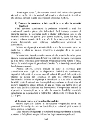 168
Acest organ poate fi, de exemplu, atunci când măsura de siguranţă
vizează un medic, direcţia sanitară judeţeană în a cărei rază teritorială se
află unitatea sanitară în care îşi desfăşoară activitatea medicul.
b) Punerea în executare a interzicerii de a se afla în anumite
localităţi
Când persoana condamnată la pedeapsa închisorii a mai fost
condamnată anterior pentru alte infracţiuni, dacă instanţa constată că
prezenţa acestuia în localitatea unde a săvârşit infracţiunea sau în alte
localităţi constituie un pericol grav pentru societate, poate lua faţă de
acesta şi măsura interzicerii de a se afla în localitatea sau în alte locuri
anume determinate prin hotărârea judecătorească definitivă de
condamnare.
Măsura de siguranţă a interzicerii de a se afla în anumite locuri se
poate lua şi odată cu măsura preventivă a obligării de a nu părăsi
localitatea.
În acest sens, interzicerea de a nu se afla în anumite locuri se poate
dispune numai după rămânerea definitivă a hotărârii, în vreme ce obligarea
de a nu părăsi localitatea este o măsură procesuală proprie putând fi luată,
în faza de urmărirea penală, pe cel mult 30 zile, fie în faza de judecată până
la soluţionarea cauzei.
Potrivit art.436, această măsură se pune în executare prin
comunicarea unei copii de pe dispozitivul hotărârii de condamnare,
organului îndreptăţit să execute această măsură. Organul îndreptăţit este
organul de poliţie din localitatea în care este interzisă prezenţa
făptuitorului. Măsura de siguranţă a interzicerii de a se afla în anumite
localităţi poate fi amânată sau întreruptă de organul care are îndatorirea să
asigure executarea acestei măsuri, în caz de boală sau pentru orice alt
motiv care justifică amânarea sau întreruperea. Nerespectarea măsurii de
siguranţă a interzicerii de a se afla în anumite localităţi constituie
infracţiunea de nerespectare a hotărârilor judecătoreşti prevăzută de art.
271 C.pen.
c) Punerea în executare a măsurii expulzării
Măsura expulzării constă în interzicerea cetăţeanului străin sau
persoanei fără cetăţenie care nu domiciliază pe teritoriul ţării noastre şi
care a comis o infracţiune.
Dacă măsura de siguranţă a expulzării însoţeşte pedeapsa închisorii,
aducerea la îndeplinire a expulzării are loc după executarea pedepsei.
 