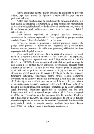 169
Pentru executarea acestei măsuri instanţa de executare va proceda
diferit, după cum măsura de siguranţă a expulzării însoţeşte sau nu
pedeapsa închisorii.
Astfel, cînd prin hotărârea de condamnare la pedeapsa închisorii s-a
luat măsura de siguranţă a expulzării, se va face menţiune în mandatul de
executare a pedepsei închisorii, că la data liberării condamnatului, acesta să
fie predat organului de poliţie care va proceda la executarea expulzării (
art.438 alin.1).
Când măsura expulzării nu însoţeşte pedeapsa închisorii,
comunicarea în vederea expulzării se face organului de poliţie imediat
după rămânerea definitivă a hotărârii de condamnare.
In vederea punerii în executare a măsurii expulzării organul de
poliţie poate pătrunde în domiciliu sau reşedinţa unei persoane fără
învoirea acesteia, precum şi în sediul unei persoane juridice fără învoirea
reprezentantului legal al acesteia.
Dacă există motive serioase de a se crede că persoanele în cauză
riscă să fie supuse la tortură în cazul în care urmează să fie expulzate,
măsura de siguranţă a expulzării nu va mai fi dispusă.Conform art. 91 din
O.U.G. nr. 194/2002, dreptul de şedere al străinului încetează de drept la
data la care a fost dispusă măsura expulzării, iar instanţa de judecată poate
dispune ca străinul să fie luat în custodie publică, până la efectuarea
expulzării, fără ca perioada acestei măsuri să depăşească doi ani. Dacă
străinul nu posedă document de trecere a frontierei de stat sau mijloace
financiare suficiente, Autoritatea pentru Străini solicită eliberarea
documentelor de călătorie misiunilor diplomatice şi consulare ale statului
al cărui cetăţean sau rezident este condamnatul. În cazul în care măsura
expulzării nu poate fi pusă în executare în termen de 24 de ore, străinul va
fi luat în custodie publică, prin dispoziţia Parchetului de pe lângă Curtea de
Apel Bucureşti. Executarea proriu-zisă a expulzării are loc prin
îndepărtarea străinului cu escortă de pe teritoriul ţării. Persoana supusă
extrădării are posibilitatea de a formula contestaţie la executare. Conform
art. 6 din Legea nr. 122/2006 împotriva solicitantului de azil nu pot fi luate
măsuri de expulzare, extrădare sau de returnare forţată de la frontieră ori de
pe teritoriul României cu excepţia cazurilor prevăzute în art. 44 din Legea
nr. 535/2004 privind prevenirea şi combaterea terorismului.
 