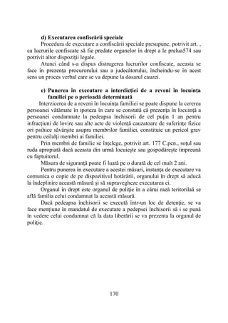 170
d) Executarea confiscării speciale
Procedura de executare a confiscării speciale presupune, potrivit art. ,
ca lucrurile confiscate să fie predate organelor în drept a le prelua574 sau
potrivit altor dispoziţii legale.
Atunci când s-a dispus distrugerea lucrurilor confiscate, aceasta se
face în prezenţa procurorului sau a judecătorului, încheindu-se în acest
sens un proces verbal care se va depune la dosarul cauzei.
e) Punerea în executare a interdicţiei de a reveni în locuinţa
familiei pe o perioadă determinată
Interzicerea de a reveni în locuinţa familiei se poate dispune la cererea
persoanei vătămate în ipoteza în care se constată că prezenţa în locuinţă a
persoanei condamnate la pedeapsa închisorii de cel puţin 1 an pentru
infracţiuni de lovire sau alte acte de violenţă cauzatoare de suferinţe fizice
ori psihice săvârşite asupra membrilor familiei, constituie un pericol grav
pentru ceilalţi membri ai familiei.
Prin membri de familie se înţelege, potrivit art. 177 C.pen., soţul sau
ruda apropiată dacă aceasta din urmă locuieşte sau gospodăreşte împreună
cu faptuitorul.
Măsura de siguranţă poate fi luată pe o durată de cel mult 2 ani.
Pentru punerea în executare a acestei măsuri, instanţa de executare va
comunica o copie de pe dispozitivul hotărârii, organului în drept să aducă
la îndeplinire această măsură şi să supravegheze executarea ei.
Organul în drept este organul de poliţie în a cărui rază teritorilaă se
află familia celui condamnat la această măsură.
Dacă pedeapsa închisorii se execută într-un loc de detenţie, se va
face menţiune în mandatul de executare a pedepsei închisorii să i se pună
în vedere celui condamnat că la data liberării se va prezenta la organul de
poliţie.
 