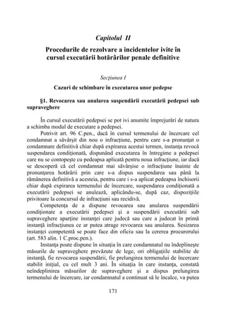 171
Capitolul II
Procedurile de rezolvare a incidentelor ivite în
cursul executării hotărârilor penale definitive
Secţiunea I
Cazuri de schimbare în executarea unor pedepse
§1. Revocarea sau anularea suspendării executării pedepsei sub
supraveghere
În cursul executării pedepsei se pot ivi anumite împrejurări de natura
a schimba modul de executare a pedepsei.
Potrivit art. 96 C.pen., dacă în cursul termenului de încercare cel
condamnat a săvârşit din nou o infracţiune, pentru care s-a pronunţat o
condamnare definitivă chiar după expirarea acestui termen, instanţa revocă
suspendarea condiţionată, dispunând executarea în întregime a pedepsei
care nu se contopeşte cu pedeapsa aplicată pentru noua infracţiune, iar dacă
se descoperă că cel condamnat mai săvârşise o infracţiune înainte de
pronunţarea hotărârii prin care s-a dispus suspendarea sau până la
rămânerea definitivă a acesteia, pentru care i s-a aplicat pedeapsa închisorii
chiar după expirarea termenului de încercare, suspendarea condiţionată a
executării pedepsei se anulează, aplicându-se, după caz, dispoziţiile
privitoare la concursul de infracţiuni sau recidivă.
Competenţa de a dispune revocarea sau anularea suspendării
condiţionate a executării pedepsei şi a suspendării executării sub
supraveghere aparţine instanţei care judecă sau care a judecat în primă
instanţă infracţiunea ce ar putea atrage revocarea sau anularea. Sesizarea
instanţei competentă se poate face din oficiu sau la cererea procurorului
(art. 583 alin. 1 C.proc.pen.).
Instanţa poate dispune în situaţia în care condamnatul nu îndeplineşte
măsurile de supraveghere prevăzute de lege, ori obligaţiile stabilite de
instanţă, fie revocarea suspendării, fie prelungirea termenului de încercare
stabilit iniţial, cu cel mult 3 ani. În situaţia în care instanţa, constată
neîndeplinirea măsurilor de supraveghere şi a dispus prelungirea
termenului de încercare, iar condamnatul a continuat să le încalce, va putea
 
