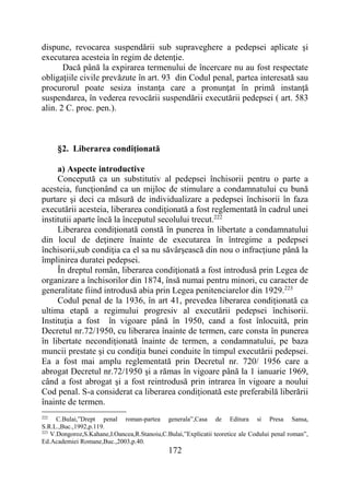 172
dispune, revocarea suspendării sub supraveghere a pedepsei aplicate şi
executarea acesteia în regim de detenţie.
Dacă până la expirarea termenului de încercare nu au fost respectate
obligaţiile civile prevăzute în art. 93 din Codul penal, partea interesată sau
procurorul poate sesiza instanţa care a pronunţat în primă instanţă
suspendarea, în vederea revocării suspendării executării pedepsei ( art. 583
alin. 2 C. proc. pen.).
§2. Liberarea condiţionată
a) Aspecte introductive
Concepută ca un substitutiv al pedepsei închisorii pentru o parte a
acesteia, funcţionând ca un mijloc de stimulare a condamnatului cu bună
purtare şi deci ca măsură de individualizare a pedepsei închisorii în faza
executării acesteia, liberarea condiţionată a fost reglementată în cadrul unei
institutii aparte încă la începutul secolului trecut.222
Liberarea condiţionată constă în punerea în libertate a condamnatului
din locul de deţinere înainte de executarea în întregime a pedepsei
închisorii,sub condiţia ca el sa nu săvârşească din nou o infracţiune până la
împlinirea duratei pedepsei.
În dreptul român, liberarea condiţionată a fost introdusă prin Legea de
organizare a închisorilor din 1874, însă numai pentru minori, cu caracter de
generalitate fiind introdusă abia prin Legea penitenciarelor din 1929.223
Codul penal de la 1936, în art 41, prevedea liberarea condiţionată ca
ultima etapă a regimului progresiv al executării pedepsei închisorii.
Instituţia a fost în vigoare până în 1950, cand a fost înlocuită, prin
Decretul nr.72/1950, cu liberarea înainte de termen, care consta în punerea
în libertate necondiţionată înainte de termen, a condamnatului, pe baza
muncii prestate şi cu condiţia bunei conduite în timpul executării pedepsei.
Ea a fost mai amplu reglementată prin Decretul nr. 720/ 1956 care a
abrogat Decretul nr.72/1950 şi a rămas în vigoare până la 1 ianuarie 1969,
când a fost abrogat şi a fost reintrodusă prin intrarea în vigoare a noului
Cod penal. S-a considerat ca liberarea condiţionată este preferabilă liberării
înainte de termen.
222
C.Bulai,”Drept penal roman-partea generala”,Casa de Editura si Presa Sansa,
S.R.L.,Buc.,1992,p.119.
223
V.Dongoroz,S.Kahane,I.Oancea,R.Stanoiu,C.Bulai,”Explicatii teoretice ale Codului penal roman”,
Ed.Academiei Romane,Buc.,2003,p.40.
 