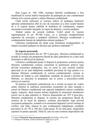 173
Prin Legea nr. 140/ 1996, instituţia liberării condiţionate a fost
modificată în sensul măririi fracţiunilor de pedeapsă pe care condamnatul
trebuie să le execute pentru a obţine liberarea condiţionată.
Când există suficiente şi serioase indicii că pedeapsa închisorii
aplicată condamnatului aflat în curs de executare şi-a atins scopul înainte
de a fi expirat durata stabilită în hotărârea de condamnare, dispare
necesitatea executării integrale, în regim de deţinere, a acestei pedepse.
Ţinând seama de această realitate, Codul penal în vigoare
reglementează, în art. 99-106 C.pen., ca o instituţie complementară
regimului de executare a pedepsei închisorii, liberarea condiţionată a
condamnatului înainte de îndeplinirea duratei pedepsei.224
Liberarea condiţionată are drept scop stimularea condamnaţilor, în
timpul executării pedepsei în direcţia unei grabnice îndreptări.225
b) Aspecte procesuale
Potrivit dispoziţiilor din art. 587 C.proc.pen., liberarea condiţionată se
acordă, la cererea sau propunerea făcută de către judecătoria în a cărei rază
teritoriala se află locul de deţinere.
Liberarea condiţionată poate fi dispusă la propunerea comisiei pentru
liberarea condiţionată, comisie constituită în penitenciar potrivit legii
privind executarea pedepselor, sau, în cazul în care această comisie
apreciază că nu sunt îndeplinite condiţiile prevăzute de lege pentru a se
dispune liberarea condiţionată, la cererea condamnatului, cererea se
introduce de îndată ce sunt îndeplinite condiţiile de durată a privării de
libertate, cu anexarea la propunere sau la cerere a procesului-verbal
motivat al comisiei.
În practica instanţelor judecătoreşti nu a existat un punct de vedere
unitar referitor la stabilirea momentului examinării de către instanţă a
cererii de liberare condiţionată sub aspectul îndeplinirii tuturor condiţiilor
legale, respectiv, dacă acestea trebuie împlinite în momentul introducerii
cererii sau la data judecării ei. Potrivit dispoziţiilor art. 587 C.proc.pen.,
liberarea condiţionată se dispune, la cererea sau propunerea făcută de
comisia de la locul de deţinere, conform prevederilor legii privind
executarea pedepselor, urmând ca în momentul depunerii cererii instanţa să
verifice, mai întâi, măsura în care condamnatul îndeplineşte condiţiile
prevăzute în art. 99 şi 100 din Codul penal. Pe de altă parte, dispoziţiile
cuprinse în partea specială, Titlul II, care nu sunt contrare dispoziţiilor din
224
C.Bulai,”Manual de drept penal-partea generala”,Ed.All,Buc.,1997,p.550.
225
V.Dongoroz.S.Kahane, I.Oancea,R.Stanoiu,C.Bulai,op.cit.,p.40.
 