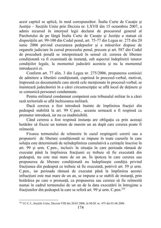 174
acest capitol se aplică, în mod corespunzător. Înalta Curte de Casaţie şi
Justiţie – Secţiile Unite prin Decizia nr. LXVII din 15 octombrie 2007, a
admis recursul în interesul legii declarat de procurorul general al
Parchetului de pe lângă Înalta Curte de Casaţie şi Justiţie a statuat că
dispoziţiile art. 99-100 din Codul penal, art. 75-77 din Legea nr. 275 din 20
iunie 2006 privind executarea pedepselor şi a măsurilor dispuse de
organele judiciare în cursul procesului penal, precum şi art. 587 din Codul
de procedură penală se interpretează în sensul că: cererea de liberare
condiţionată va fi examinată de instanţă, sub aspectul îndeplinirii tuturor
condiţiilor legale, la momentul judecării acesteia şi nu la momentul
introducerii ei.
Conform art. 77 alin. 3 din Legea nr. 275/2006, propunerea comisiei
de admitere a liberării condiţionată, cuprinsă în procesul-verbal, motivat,
împreună cu documentele care atestă cele menţionate în procesul-verbal, se
înaintează judecătoriei în a cărei circumscripţie se află locul de deţinere şi
se comunică persoanei condamnate.
Pentru militarul condamnat competent este tribunalul militar în a cărei
rază teritorială se află închisoarea militară.
Dacă cererea a fost introdusă înainte de împlinirea fracţiei din
pedeapsă stabilită la art. 99 C.pen., aceasta urmează a fi respinsă ca
prematur introdusă, iar nu ca inadmisibilă.
Când cererea a fost respinsă instanţa are obligaţia ca prin aceeaşi
hotărâre să fixeze un termen de maxim un an după care cererea poate fi
reînnoită.
Fixarea termenului de reînnoire în cazul respingerii cererii sau a
propunerii de liberare condiţionată se impune în toate cazurile în care
soluţia este determinată de neîndeplinirea cumulativă a cerinţele înscrise în
art. 99 şi urm. C.pen., inclusiv în situaţia în care perioada rămasă de
executat până la împlinirea fracţiunii ce trebuie să fie executată din
pedeapsă, nu este mai mare de un an. În ipoteza în care cererea sau
propunerea de liberare condiţionată nu îndeplineşte condiţia privind
fracţiunea din pedeapsă ce trebuie să fie executată, potrivit art. 59 şi urm.
C.pen., iar perioada rămasă de executat până la împlinirea acestei
infracţiuni este mai mare de un an, se impune a se stabili de instanţă, prin
hotărârea pe care o pronunţă, ca propunerea sau cererea să fie reînnoită
numai în cadrul termenului de un an de la data executării în întregime a
fracţiunilor din pedeapsă la care se referă art. 99 şi urm. C.pen.226
226
I.C.C.J., Secţiile Unite, Decizia VIII din 20.03.2006, în M.Of. nr. 475 din 01.06.2006
 