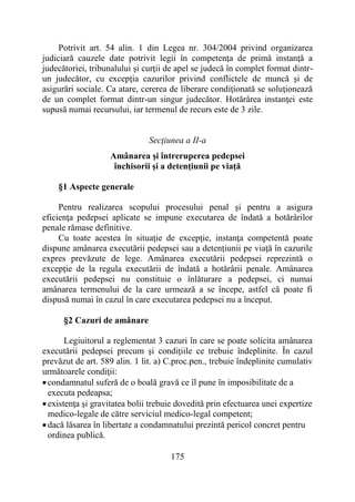 175
Potrivit art. 54 alin. 1 din Legea nr. 304/2004 privind organizarea
judiciară cauzele date potrivit legii în competenţa de primă instanţă a
judecătoriei, tribunalului şi curţii de apel se judecă în complet format dintr-
un judecător, cu excepţia cazurilor privind conflictele de muncă şi de
asigurări sociale. Ca atare, cererea de liberare condiţionată se soluţionează
de un complet format dintr-un singur judecător. Hotărârea instanţei este
supusă numai recursului, iar termenul de recurs este de 3 zile.
Secţiunea a II-a
Amânarea şi întreruperea pedepsei
închisorii şi a detenţiunii pe viaţă
§1 Aspecte generale
Pentru realizarea scopului procesului penal şi pentru a asigura
eficienţa pedepsei aplicate se impune executarea de îndată a hotărârilor
penale rămase definitive.
Cu toate acestea în situaţie de excepţie, instanţa competentă poate
dispune amânarea executării pedepsei sau a detenţiunii pe viaţă în cazurile
expres prevăzute de lege. Amânarea executării pedepsei reprezintă o
excepţie de la regula executării de îndată a hotărârii penale. Amânarea
executării pedepsei nu constituie o înlăturare a pedepsei, ci numai
amânarea termenului de la care urmează a se începe, astfel că poate fi
dispusă numai în cazul în care executarea pedepsei nu a început.
§2 Cazuri de amânare
Legiuitorul a reglementat 3 cazuri în care se poate solicita amânarea
executării pedepsei precum şi condiţiile ce trebuie îndeplinite. În cazul
prevăzut de art. 589 alin. 1 lit. a) C.proc.pen., trebuie îndeplinite cumulativ
următoarele condiţii:
condamnatul suferă de o boală gravă ce îl pune în imposibilitate de a
executa pedeapsa;
existenţa şi gravitatea bolii trebuie dovedită prin efectuarea unei expertize
medico-legale de către serviciul medico-legal competent;
dacă lăsarea în libertate a condamnatului prezintă pericol concret pentru
ordinea publică.
 