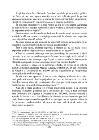176
Legiuitorul nu face distincţie între boli curabile şi incurabile, psihice
ori fizice şi, nici nu impune condiţia ca aceste boli să-i pună în pericol
viaţa condamnatului aşa cum s-a statuat în practica instanţelor, ci numai să-
l pună pe condamnat în imposibilitatea de a executa pedeapsa.
În practica instanţelor s-a mai reţinut că nu este suficientă depunerea
de acte medicale, acestea putând fi avute în vedere la întocmirea raportului
de expertiză medico-legală227
.
Nedepunerea actelor medicale la dosarul cauzei care să ateste existenţa
stării de boală, nu conduce la respingerea cererii, în absenţa unei expertize
care să justifice această soluţie228
.
S-a mai statuat că din comisia de expertiză trebuie să facă parte şi un
specialist în domeniul bolii de care suferă condamnatul229
.
Într-o altă speţă, instanţa supremă a stabilit că nu se poate folosi
expertiza medico-legală efectuată anterior într-un alt proces230
.
Când se constată existenţa unor neconcordanţe în conţinutul a două
rapoarte de expertize medico-legale efectuate în aceeaşi cauză, având ca
obiect amânarea sau întreruperea pedepsei pe motive medicale instanţa este
obligată să dispună efectuarea unei noi expertize medico-legale231
.
S-a susţinut şi ideea că în asemenea situaţii, ar trebui să se solicite
avizul Comisiei Superioare Medico-Legale, conform art. 24 din Ordonanţa
de Urgenţă a Guvernului nr. 1/2000 privind organizarea şi funcţionarea
instituţiilor de medicină-legală.
În doctrină, s-a apreciat că nu se poate dispune amânarea executării
unei pedepsei atunci când împrejurările pe care se întemeiază cererea au
fost determinate chiar de condamnat când şi-a provocat singur starea de
boală, tocmai în scopul neexecutării acesteia232
.
Cea de a treia condiţie ce trebuie îndeplinită pentru a se dispune
amânarea executării pedepsei sau a detenţiunii pe viaţă, a fost introdusă
prin Ordonanţa de Urgenţă a Guvernului nr. 60/2006, instanţa urmând a
aprecia de la caz la caz, dacă lăsarea în libertate a condamnatului prezintă
pericol concret pentru ordinea publică. Acest aspect se va aprecia în funcţie
de persoana condamnatului, afeţiunea de care suferă şi de orice alte
împrejurări ale cauzei.
227
I.C.C.J., Secţia penală , dec. Nr. 5519/2005, în J.S.P. /2005, p. 174
228
S.G. Bombos, D. Băjan – notă critică la decizia penală nr. 523/1993 a Tribunalului Bucureşti,
Secţia a II-a penală, în Revista Dreptul nr. 12/1993, p. 71
229
C.S.J., Secţia penală, dec. nr. 2028/2000, în R.D.P. nr.1/2002, p. 126
230
C.S.J., Secţia penală 3159/2000, în R.D.P. nr. 4/2002, p.124
231
D.Lupaşcu, Punerea în executare a pedepselor principale, Ed. Rosetti, Bucureşti 2003, p. 65
232
N.Volonciu, Drept procesual penal, Ed. Didactică şi Pedagogică, Bucureşti , 1972, p. 498
 