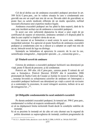177
Cel de-al doilea caz de amânarea executării pedepsei prevăzut în art.
589 lit.b) C.proc.pen., are în vedere situaţia în care o condamnată este
gravidă sau are un copil mai mic de un an. Dovada stării de graviditate se
poate face cu actele medicale eliberate de un medic specialist, nefiind
necesară efectuarea unei expertize medico-legale.
Amânarea executării pedepsei are loc până la data naşterii, dată de la
care este incident acelaşi caz de amânarea a executării pedepsei.
În acest caz este suficientă depunerea la dosar a unei copii de pe
certificatul de naştere al minorului, amânarea urmând a fi dispusă până la
data la care copilul va împlini vârsta de un an.
Este necesar să se formuleze o nouă cerere în acest sens, amânarea
neoperând automat. S-a apreciat că poate beneficia de amânarea executării
pedepsei şi condamnata care nu a născut şi a adoptat un copil mai mic de
un an, întrucât textul de lege nu distinge.
Instanţele au latitudinea să aprecieze în concret, de la caz la caz,
semnificaţia sintagmelor „ împrejurări speciale „ şi „ consecinţe grave „.
§3 Titularii cererii de amânare
Cererea de amânare a executării pedepsei închisorii sau detenţiunii pe
viaţă, poate fi făcută de procuror, și de condamnat.
Potrivit art. 589 alin. (4) C.proc.pen., cererea poate fi retrasă de cel
care a formulat-o. Potrivit Deciziei XXXIV din 6 noiembrie 2006
pronunţată de Înalta Curte de Casaţie şi Justiţie în recurs în interesul legii,
„ instanţa învestită cu soluţionarea cererilor de amânare ori întrerupere a
executării pedepsei închisorii sau detenţiunii pe viaţă a cererii de revizuire
şi a contestaţiei la executare, în cazul retragerii acestora, trebuie să ia act
de retragerea lor „233
.
§4 Obligaţiile condamnatului în cazul amânării executării
Pe durata amânării executării pedepsei, în temeiul art. 590 C.proc.pen.,
condamnatul va trebui să respecte următoarele obligaţii :
a) să nu depăşească limita teritorială fixată decât în condiţiile stabilite de
instanţă;
b) să se prezinte la instanţă ori de câte ori este chemat sau la organul de
politie desemnat cu supravegherea de instanţă, conform programului de
233
I.C.C.J. ; Secţiile Unite, decizia nr. xxxiv din 06.11.2006, în M.Of. nr. 368 din 30.05.2007.
 