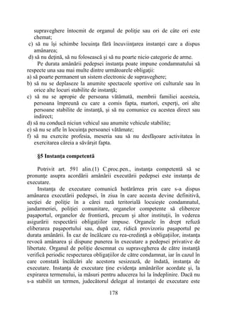 178
supraveghere întocmit de organul de poliţie sau ori de câte ori este
chemat;
c) să nu îşi schimbe locuinţa fără încuviinţarea instanţei care a dispus
amânarea;
d) să nu deţină, să nu folosească şi să nu poarte nicio categorie de arme.
Pe durata amânării pedepsei instanţa poate impune condamnatului să
respecte una sau mai multe dintre următoarele obligaţii:
a) să poarte permanent un sistem electronic de supraveghere;
b) să nu se deplaseze la anumite spectacole sportive ori culturale sau în
orice alte locuri stabilite de instanţă;
c) să nu se apropie de persoana vătămată, membrii familiei acesteia,
persoana împreună cu care a comis fapta, martori, experţi, ori alte
persoane stabilite de instanţă, şi să nu comunice cu acestea direct sau
indirect;
d) să nu conducă niciun vehicul sau anumite vehicule stabilite;
e) să nu se afle în locuinţa persoanei vătămate;
f) să nu exercite profesia, meseria sau să nu desfăşoare activitatea în
exercitarea căreia a săvârşit fapta.
§5 Instanţa competentă
Potrivit art. 591 alin.(1) C.proc.pen., instanţa competentă să se
pronunţe asupra acordării amânării executării pedepsei este instanţa de
executare.
Instanţa de executare comunică hotărârrea prin care s-a dispus
amânarea executării pedepsei, în ziua în care aceasta devine definitivă,
secţiei de poliţie în a cărei rază teritorială locuieşte condamnatul,
jandarmeriei, poliţiei comunitare, organelor competente să elibereze
paşaportul, organelor de frontieră, precum şi altor instituţii, în vederea
asigurării respectării obligaţiilor impuse. Organele în drept refuză
eliberarea paşaportului sau, după caz, ridică provizoriu paşaportul pe
durata amânării. În caz de încălcare cu rea-credinţă a obligaţiilor, instanţa
revocă amânarea şi dispune punerea în executare a pedepsei privative de
libertate. Organul de poliţie desemnat cu supravegherea de către instanţă
verifică periodic respectarea obligaţiilor de către condamnat, iar în cazul în
care constată încălcări ale acestora sesizează, de îndată, instanţa de
executare. Instanţa de executare ţine evidenţa amânărilor acordate şi, la
expirarea termenului, ia măsuri pentru aducerea lui la îndeplinire. Dacă nu
s-a stabilit un termen, judecătorul delegat al instanţei de executare este
 
