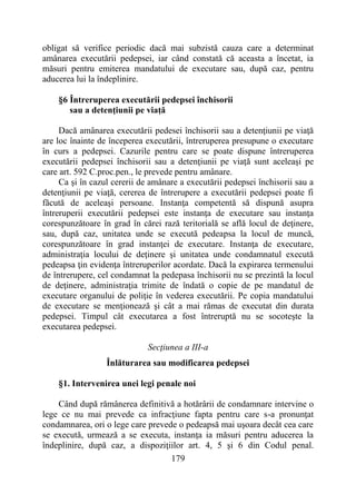 179
obligat să verifice periodic dacă mai subzistă cauza care a determinat
amânarea executării pedepsei, iar când constată că aceasta a încetat, ia
măsuri pentru emiterea mandatului de executare sau, după caz, pentru
aducerea lui la îndeplinire.
§6 Întreruperea executării pedepsei închisorii
sau a detenţiunii pe viaţă
Dacă amânarea executării pedesei închisorii sau a detenţiunii pe viaţă
are loc înainte de începerea executării, întreruperea presupune o executare
în curs a pedepsei. Cazurile pentru care se poate dispune întreruperea
executării pedepsei închisorii sau a detenţiunii pe viaţă sunt aceleaşi pe
care art. 592 C.proc.pen., le prevede pentru amânare.
Ca şi în cazul cererii de amânare a executării pedepsei închisorii sau a
detenţiunii pe viaţă, cererea de întrerupere a executării pedepsei poate fi
făcută de aceleaşi persoane. Instanţa competentă să dispună asupra
întreruperii executării pedepsei este instanţa de executare sau instanţa
corespunzătoare în grad în cărei rază teritorială se află locul de deţinere,
sau, după caz, unitatea unde se execută pedeapsa la locul de muncă,
corespunzătoare în grad instanţei de executare. Instanţa de executare,
administraţia locului de deţinere şi unitatea unde condamnatul execută
pedeapsa ţin evidenţa întreruperilor acordate. Dacă la expirarea termenului
de întrerupere, cel condamnat la pedepasa închisorii nu se prezintă la locul
de deţinere, administraţia trimite de îndată o copie de pe mandatul de
executare organului de poliţie în vederea executării. Pe copia mandatului
de executare se menţionează şi cât a mai rămas de executat din durata
pedepsei. Timpul cât executarea a fost întreruptă nu se socoteşte la
executarea pedepsei.
Secţiunea a III-a
Înlăturarea sau modificarea pedepsei
§1. Intervenirea unei legi penale noi
Când după rămânerea definitivă a hotărârii de condamnare intervine o
lege ce nu mai prevede ca infracţiune fapta pentru care s-a pronunţat
condamnarea, ori o lege care prevede o pedeapsă mai uşoara decât cea care
se execută, urmează a se executa, instanţa ia măsuri pentru aducerea la
îndeplinire, după caz, a dispoziţiilor art. 4, 5 şi 6 din Codul penal.
 