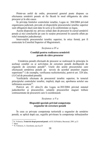 18
Printr-un astfel de ordin, procurorul general poate dispune ca
efectuarea urmăririi penale să fie făcută în mod obligatoriu de către
procuror şi în alte cauze.
În privinţa limitelor controlului ierarhic, Legea nr. 304/2004 privind
organizarea judiciară, prevede că dispoziţiile procurorului ierarhic superior
sunt obligatorii dacă sunt date în scris şi în conformitate cu legea.
Aceste dispoziţii nu privesc soluţii date de procuror în cursul urmăririi
penale şi nici concluziile pe care le susţine procurorul în cazurile aflate pe
rolul instanţelor judecătoreşti.
Intervenţiile procurorului ierarhic superior, în orice formă, pot fi
contestate la Consiliul Superior al Magistraturii.
Secţiunea a IV-a
Condiţii pentru realizarea urmăririi
penale de către procuror
Urmărirea penală efectuată de procuror se realizează în principiu în
aceleaşi condiţii ca şi activitatea de cercetare penală desfăşurată de
organele de cercetare penală32
. Unele din actele procurorului care
efectuează urmărirea penală au nevoie de acordul anumitor organe
superioare33
( de exemplu, verificarea rechizitoriului, potrivit art. 328 alin.
(1) Cod de procedură penală).
Verificările efectuate de procurorul ierarhic superior, în temeiul
principiului controlului ierarhic, implică, după caz, aprobarea actului sau
infirmarea acestuia34
.
Potrivit art. 23 alin.(3) din Legea nr.303/2004 privind statutul
judecătorilor şi procurorilor, soluţiile procurorilor stagiari trebuie
contrasemnate de procurorii care îi coordonează.
Secţiunea a V-a
Dispoziţii speciale privind competenţa
organelor de cercetare penală
În ceea ce priveşte competenţa teritorială a organelor de urmărire
penală, se aplică după caz, regulile privitoare la competenţa infracţiunilor
32
N. Volonciu, Tratat de drept procesul penal, vol.II, Ed.Paideia, Bucureşti, 2001, p.21
33
Idem
34
N. Volonciu, A. Ţuculeanu, op.cit.p.23
 
