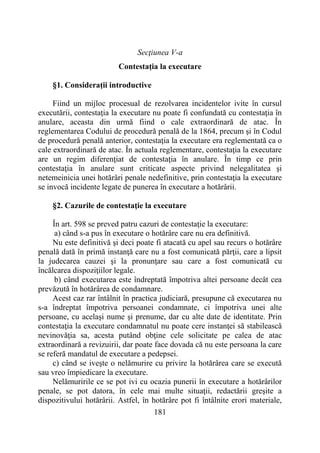 181
Secţiunea V-a
Contestaţia la executare
§1. Consideraţii introductive
Fiind un mijloc procesual de rezolvarea incidentelor ivite în cursul
executării, contestaţia la executare nu poate fi confundată cu contestaţia în
anulare, aceasta din urmă fiind o cale extraordinară de atac. În
reglementarea Codului de procedură penală de la 1864, precum şi în Codul
de procedură penală anterior, contestaţia la executare era reglementată ca o
cale extraordinară de atac. În actuala reglementare, contestaţia la executare
are un regim diferenţiat de contestaţia în anulare. În timp ce prin
contestaţia în anulare sunt criticate aspecte privind nelegalitatea şi
netemeinicia unei hotărâri penale nedefinitive, prin contestaţia la executare
se invocă incidente legate de punerea în executare a hotărârii.
§2. Cazurile de contestaţie la executare
În art. 598 se preved patru cazuri de contestaţie la executare:
a) când s-a pus în executare o hotărâre care nu era definitivă.
Nu este definitivă şi deci poate fi atacată cu apel sau recurs o hotărâre
penală dată în primă instanţă care nu a fost comunicată părţii, care a lipsit
la judecarea cauzei şi la pronunţare sau care a fost comunicată cu
încălcarea dispoziţiilor legale.
b) când executarea este îndreptată împotriva altei persoane decât cea
prevăzută în hotărârea de condamnare.
Acest caz rar întâlnit în practica judiciară, presupune că executarea nu
s-a îndreptat împotriva persoanei condamnate, ci împotriva unei alte
persoane, cu acelaşi nume şi prenume, dar cu alte date de identitate. Prin
contestaţia la executare condamnatul nu poate cere instanţei să stabilească
nevinovăţia sa, acesta putând obţine cele solicitate pe calea de atac
extraordinară a revizuirii, dar poate face dovada că nu este persoana la care
se referă mandatul de executare a pedepsei.
c) când se iveşte o nelămurire cu privire la hotărârea care se execută
sau vreo împiedicare la executare.
Nelămuririle ce se pot ivi cu ocazia punerii în executare a hotărârilor
penale, se pot datora, în cele mai multe situaţii, redactării greşite a
dispozitivului hotărârii. Astfel, în hotărâre pot fi întâlnite erori materiale,
 