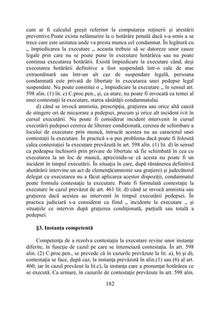 182
cum ar fi calculul greşit referitor la computarea reţinerii şi arestării
preventive.Poate exista nelămurire la o hotărâre penală dacă s-a omis a se
trece care este unitatea unde va presta munca cel condamnat. În legătură cu
„ împiedicarea la executare „ aceasta trebuie să se datoreze unor cauze
legale prin care nu se poate pune în executare hotărârea sau nu poate
continua executarea hotărârii. Există împiedicare la executare când, deşi
executarea hotărârii definitive a fost suspendată într-o cale de atac
extraordinară sau într-un alt caz de suspendare legală, persoana
condamnată este privată de libertate în executarea unei pedepse legal
suspendate. Nu poate constitui o „ împiedicare la executare „ în sensul art.
598 alin. (1) lit. c) C.proc.pen., şi, ca atare, nu poate fi invocată ca temei al
unei contestaţii la executare, starea sănătăţii condamnatului.
d) când se invocă amnistia, prescripţia, graţierea sau orice altă cauză
de stingere ori de micşorare a pedepsei, precum şi orice alt incident ivit în
cursul executării. Nu poate fi considerat incident intervenit în cursul
executării pedepsei cererea de liberare condiţionată, cererea de schimbare a
locului de executare prin muncă, întrucât acestea nu au caracterul unei
contestaţii la executare. În practică s-a pus problema dacă poate fi folosită
calea contestaţiei la executare prevăzută în art. 598 alin. (1) lit. d) în sensul
ca pedeapsa închisorii prin privare de libertate să fie schimbată în cea cu
executarea la un loc de muncă, apreciindu-se că acesta nu poate fi un
incident în timpul executării. În situaţia în care, după rămânerea definitivă
ahotărârii intervine un act de clemenţă(amnistie sau graţiere) şi judecătorul
delegat cu executarea nu a făcut aplicarea acestor dispoziţii, condamnatul
poate formula contestaţie la executare. Poate fi formulată contestaţie la
executare în cazul prevăzut de art. 461 lit. d) când se invocă amnistia sau
graţierea dacă acestea au intervenit în timpul executării pedepsei. În
practica judiciară s-a considerat ca fiind „ incidente la executare „ şi
situaţiile ce intervin după graţierea condiţionată, parţială sau totală a
pedepsei.
§3. Instanţa competentă
Competenţa de a rezolva contestaţia la executare revine unor instanţe
diferite, în funcţie de cazul pe care se întemeiază contestaţia. În art. 598
alin. (2) C.proc.pen., se prevede că în cazurile prevăzute la lit. a), b) şi d),
contestaţia se face, după caz, la instanţa prevăzută în alin.(1) sau (6) al art.
460, iar în cazul prevăzut la lit.c), la instanţa care a pronunţat hotărârea ce
se execută. Ca urmare, în cazurile de contestaţie prevăzute în art. 598 alin.
 