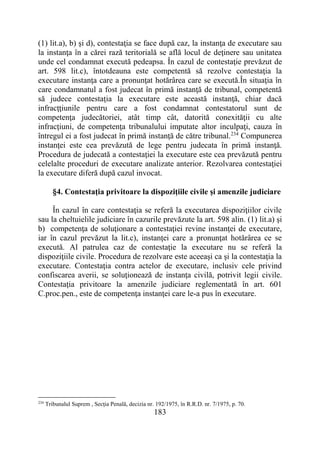 183
(1) lit.a), b) şi d), contestaţia se face după caz, la instanţa de executare sau
la instanţa în a cărei rază teritorială se află locul de deţinere sau unitatea
unde cel condamnat execută pedeapsa. În cazul de contestaţie prevăzut de
art. 598 lit.c), întotdeauna este competentă să rezolve contestaţia la
executare instanţa care a pronunţat hotărârea care se execută.În situaţia în
care condamnatul a fost judecat în primă instanţă de tribunal, competentă
să judece contestaţia la executare este această instanţă, chiar dacă
infracţţiunile pentru care a fost condamnat contestatorul sunt de
competenţa judecătoriei, atât timp cât, datorită conexităţii cu alte
infracţiuni, de competenţa tribunalului imputate altor inculpaţi, cauza în
întregul ei a fost judecat în primă instanţă de către tribunal.234
Compunerea
instanţei este cea prevăzută de lege pentru judecata în primă instanţă.
Procedura de judecată a contestaţiei la executare este cea prevăzută pentru
celelalte proceduri de executare analizate anterior. Rezolvarea contestaţiei
la executare diferă după cazul invocat.
§4. Contestaţia privitoare la dispoziţiile civile şi amenzile judiciare
În cazul în care contestaţia se referă la executarea dispoziţiilor civile
sau la cheltuielile judiciare în cazurile prevăzute la art. 598 alin. (1) lit.a) şi
b) competenţa de soluţionare a contestaţiei revine instanţei de executare,
iar în cazul prevăzut la lit.c), instanţei care a pronunţat hotărârea ce se
execută. Al patrulea caz de contestaţie la executare nu se referă la
dispoziţiile civile. Procedura de rezolvare este aceeaşi ca şi la contestaţia la
executare. Contestaţia contra actelor de executare, inclusiv cele privind
confiscarea averii, se soluţionează de instanţa civilă, potrivit legii civile.
Contestaţia privitoare la amenzile judiciare reglementată în art. 601
C.proc.pen., este de competenţa instanţei care le-a pus în executare.
234
Tribunalul Suprem , Secţia Penală, decizia nr. 192/1975, în R.R.D. nr. 7/1975, p. 70.
 