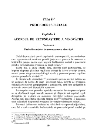 184
Titlul IV
PROCEDURI SPECIALE
Capitolul I
ACORDUL DE RECUNOAȘTERE A VINOVĂȚIEI
Secţiunea I
Titularii acordului de recunoaștere a vinovăției
Codul de procedură penală cuprinde în partea specială, norme de drept
care reglementează urmărirea penală, judecata şi punerea în executare a
hotărârilor penale, norme care asigură desfăşurarea unitară a procesului
penal şi care alcătuiesc procedura de drept comun.235
Există însă şi unele situaţii când, datorită unor particularităţi, se
impune adoptarea şi a altor reguli care derogă de la cele de drept comun,
tocmai pentru atingerea scopului legii penale şi procesual penale, reguli ce
compun procedurile speciale.236
În literatura de specialitate,237
procedurile speciale au fost definite ca
un complex de norme de drept procesual penal, diferite de procedura
obişnuită cu caracter complementar şi derogatoriu, care sunt aplicabile în
măsura în care există dispoziţii în acest sens.
Într-un prim sens, proceduri speciale sunt acelea în care procesul penal
nu se desfăşoară după normele comune şi obişnuite ori cuprind reguli
derogatorii în legătură cu realizarea diferitelor instituţii procesuale.
Acestea sunt procedurile speciale propriu-zise,238
(urmărirea şi judecarea
unor infracţiuni flagrante şi procedura în cauzele cu infractori minori).
Într-un al doilea sens, noţiunea se referă la diverse proceduri judiciare,
care fără a realiza sarcinile fundamentale ale procesului penal, rezolvă pe
235
I.Neagu, Tratat de procedură penală, Ed.Pro, Bucureşti, 1997, p.1
236
V. Dongoroz, S. Kahane, A. George, C.Bulai, N.Iliescu, R. Stănoiu, op.cit.367
237
N.Volonciu, Tratat de procedură penală. Partea specială, vol.II, Ed.Paideia, Bucureşti, 1999,
p.441.
238
I.Neagu, op.cit.p.662
 