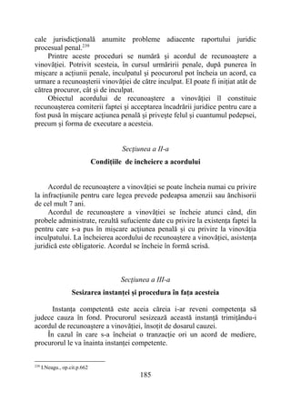 185
cale jurisdicţională anumite probleme adiacente raportului juridic
procesual penal.239
Printre aceste proceduri se numără și acordul de recunoaștere a
vinovăției. Potrivit scesteia, în cursul urmăririi penale, după punerea în
mișcare a acțiunii penale, inculpatul și peocurorul pot încheia un acord, ca
urmare a recunoașterii vinovăției de către inculpat. El poate fi inițiat atât de
cătrea procuror, cât și de inculpat.
Obiectul acordului de recunoaștere a vinovăției îl constituie
recunoașterea comiterii faptei și acceptarea încadrării juridice pentru care a
fost pusă în mișcare acțiunea penală și privește felul și cuantumul pedepsei,
precum și forma de executare a acesteia.
Secţiunea a II-a
Condițiile de incheiere a acordului
Acordul de recunoaștere a vinovăției se poate încheia numai cu privire
la infracțiunile pentru care legea prevede pedeapsa amenzii sau ănchisorii
de cel mult 7 ani.
Acordul de recunoaștere a vinovăției se încheie atunci când, din
probele administrate, rezultă sufuciente date cu privire la existența faptei la
pentru care s-a pus în mișcare acțiunea penală și cu privire la vinovăția
inculpatului. La încheierea acordului de recunoaștere a vinovăției, asistența
juridică este obligatorie. Acordul se încheie în formă scrisă.
Secţiunea a III-a
Sesizarea instanței și procedura în fața acesteia
Instanța competentă este aceia căreia i-ar reveni competența să
judece cauza în fond. Procurorul sesizează această instanță trimițându-i
acordul de recunoaștere a vinovăției, însoțit de dosarul cauzei.
În cazul în care s-a încheiat o tranzacție ori un acord de mediere,
procurorul le va înainta instanței competente.
239
I.Neagu., op.cit.p.662
 