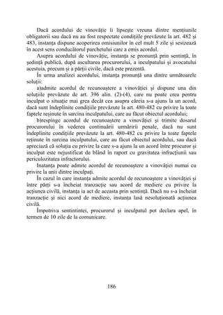 186
Dacă acordului de vinovăție îi lipsește vreuna dintre mențiunile
obligatorii sau dacă nu au fost respectate condițiile prevăzute la art. 482 și
483, instanța dispune acoperirea omisiunilor în cel mult 5 zile și sesizează
în acest sens conducătorul parchetului care a emis acordul.
Asupra acordului de vinovăție, instanța se pronunță prin sentință, în
ședință publică, după ascultarea procurorului, a inculpatului și avocatului
acestuia, precum și a părții civile, dacă este prezentă.
În urma analizei acordului, instanța pronunță una dintre următoarele
soluții:
a)admite acordul de recunoaștere a vinovăției și dispune una din
soluțiile prevăzute de art. 396 alin. (2)-(4), care nu poate crea pentru
inculpat o situație mai grea decât cea asupra căreia s-a ajuns la un acord,
dacă sunt îndeplinite condițiile prevăzute la art. 480-482 cu privire la toate
faptele reșinute în sarcina inculpatului, care au făcut obiectul acordului;
b)respinge acordul de recunoaștere a vinovăției și trimite dosarul
procurorului în vederea continuării urmăririi penale, dacă nu sunt
îndeplinite condițiile prevăzute la art. 480-482 cu privire la toate faptele
reținute în sarcina inculpatului, care au făcut obiectul acordului, sau dacă
apreciază că soluția cu privire la care s-a ajuns la un acord între procuror și
inculpat este nejustificat de blând în raport cu gravitatea infracțiunii sau
periculozitatea infractorului.
Inatanța poate admite acordul de recunoaștere a vinovăției numai cu
privire la unii dintre inculpați.
În cazul în care instanța admite acordul de recunoaștere a vinovăției și
între părți s-a încheiat tranzacție sau acord de mediere cu privire la
acțiunea civilă, instanța ia act de aceasta prin sentință. Dacă nu s-a încheiat
tranzacție și nici acord de mediere, instanța lasă nesoluționată acțiunea
civilă.
Împotriva sentintintei, procurorul și inculpatul pot declara apel, în
termen de 10 zile de la comunicare.
 