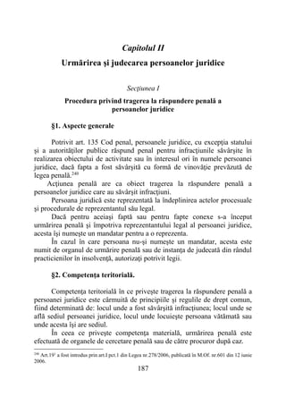 187
Capitolul II
Urmărirea şi judecarea persoanelor juridice
Secţiunea I
Procedura privind tragerea la răspundere penală a
persoanelor juridice
§1. Aspecte generale
Potrivit art. 135 Cod penal, persoanele juridice, cu excepţia statului
și a autorităţilor publice răspund penal pentru infracţiunile săvârşite în
realizarea obiectului de activitate sau în interesul ori în numele persoanei
juridice, dacă fapta a fost săvârşită cu formă de vinovăţie prevăzută de
legea penală.240
Acţiunea penală are ca obiect tragerea la răspundere penală a
persoanelor juridice care au săvârşit infracţiuni.
Persoana juridică este reprezentată la îndeplinirea actelor procesuale
şi procedurale de reprezentantul său legal.
Dacă pentru aceiaşi faptă sau pentru fapte conexe s-a început
urmărirea penală şi împotriva reprezentantului legal al persoanei juridice,
acesta îşi numeşte un mandatar pentru a o reprezenta.
În cazul în care persoana nu-şi numeşte un mandatar, acesta este
numit de organul de urmărire penală sau de instanţa de judecată din rândul
practicienilor în insolvenţă, autorizaţi potrivit legii.
§2. Competenţa teritorială.
Competenţa teritorială în ce privește tragerea la răspundere penală a
persoanei juridice este cârmuită de principiile și regulile de drept comun,
fiind determinată de: locul unde a fost săvârşită infracţiunea; locul unde se
află sediul persoanei juridice, locul unde locuieşte persoana vătămată sau
unde acesta îşi are sediul.
În ceea ce priveşte competenţa materială, urmărirea penală este
efectuată de organele de cercetare penală sau de către procuror după caz.
240
Art.191
a fost introdus prin art.I pct.1 din Legea nr.278/2006, publicată în M.Of. nr.601 din 12 iunie
2006.
 