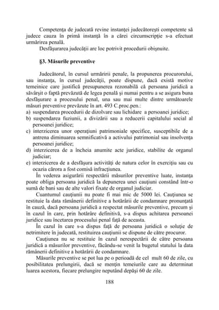 188
Competenţa de judecată revine instanţei judecătoreşti competente să
judece cauza în primă instanţă în a cărei circumscripţie s-a efectuat
urmărirea penală.
Desfăşurarea judecăţii are loc potrivit procedurii obişnuite.
§3. Măsurile preventive
Judecătorul, în cursul urmăririi penale, la propunerea procurorului,
sau instanţa, în cursul judecăţii, poate dispune, dacă există motive
temeinice care justifică presupunerea rezonabilă că persoana juridică a
săvârşit o faptă prevăzută de legea penală şi numai pentru a se asigura buna
desfăşurare a procesului penal, una sau mai multe dintre următoarele
măsuri preventive prevăzute în art. 493 C.proc.pen.:
a) suspendarea procedurii de dizolvare sau lichidare a persoanei juridice;
b) suspendarea fuziunii, a divizării sau a reducerii capitalului social al
persoanei juridice;
c) interzicerea unor operaţiuni patrimoniale specifice, susceptibile de a
antrena diminuarea semnificativă a activului patrimonial sau insolvenţa
persoanei juridice;
d) interzicerea de a încheia anumite acte juridice, stabilite de organul
judiciar;
e) interzicerea de a desfăşura activităţi de natura celor în exerciţiu sau cu
ocazia cărora a fost comisă infracţiunea.
În vederea asigurării respectării măsurilor preventive luate, instanţa
poate obliga persoana juridică la depunerea unei cauţiuni constând într-o
sumă de bani sau de alte valori fixate de organul judiciar.
Cuantumul cauţiunii nu poate fi mai mic de 5000 lei. Cauţiunea se
restituie la data rămânerii definitive a hotărârii de condamnare pronunţată
în cauză, dacă persoana juridică a respectat măsurile preventive, precum şi
în cazul în care, prin hotărâre definitivă, s-a dispus achitarea persoanei
juridice sau încetarea procesului penal faţă de aceasta.
În cazul în care s-a dispus faţă de persoana juridică o soluţie de
netrimitere în judecată, restituirea cauţiunii se dispune de către procuror.
Cauţiunea nu se restituie în cazul nerespectării de către persoana
juridică a măsurilor preventive, făcându-se venit la bugetul statului la data
rămânerii definitive a hotărârii de condamnare.
Măsurile preventive se pot lua pe o perioadă de cel mult 60 de zile, cu
posibilitatea prelungirii, dacă se menţin temeiurile care au determinat
luarea acestora, fiecare prelungire neputând depăşi 60 de zile.
 