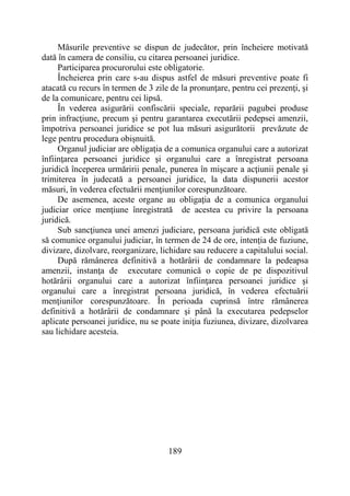 189
Măsurile preventive se dispun de judecător, prin încheiere motivată
dată în camera de consiliu, cu citarea persoanei juridice.
Participarea procurorului este obligatorie.
Încheierea prin care s-au dispus astfel de măsuri preventive poate fi
atacată cu recurs în termen de 3 zile de la pronunţare, pentru cei prezenţi, şi
de la comunicare, pentru cei lipsă.
În vederea asigurării confiscării speciale, reparării pagubei produse
prin infracţiune, precum şi pentru garantarea executării pedepsei amenzii,
împotriva persoanei juridice se pot lua măsuri asigurătorii prevăzute de
lege pentru procedura obişnuită.
Organul judiciar are obligaţia de a comunica organului care a autorizat
înfiinţarea persoanei juridice şi organului care a înregistrat persoana
juridică începerea urmăririi penale, punerea în mişcare a acţiunii penale şi
trimiterea în judecată a persoanei juridice, la data dispunerii acestor
măsuri, în vederea efectuării menţiunilor corespunzătoare.
De asemenea, aceste organe au obligaţia de a comunica organului
judiciar orice menţiune înregistrată de acestea cu privire la persoana
juridică.
Sub sancţiunea unei amenzi judiciare, persoana juridică este obligată
să comunice organului judiciar, în termen de 24 de ore, intenţia de fuziune,
divizare, dizolvare, reorganizare, lichidare sau reducere a capitalului social.
După rămânerea definitivă a hotărârii de condamnare la pedeapsa
amenzii, instanţa de executare comunică o copie de pe dispozitivul
hotărârii organului care a autorizat înfiinţarea persoanei juridice şi
organului care a înregistrat persoana juridică, în vederea efectuării
menţiunilor corespunzătoare. În perioada cuprinsă între rămânerea
definitivă a hotărârii de condamnare şi până la executarea pedepselor
aplicate persoanei juridice, nu se poate iniţia fuziunea, divizare, dizolvarea
sau lichidare acesteia.
 