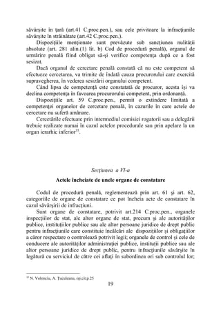 19
săvârşite în ţară (art.41 C.proc.pen.), sau cele privitoare la infracţiunile
săvârşite în străinătate (art.42 C.proc.pen.).
Dispoziţiile menţionate sunt prevăzute sub sancţiunea nulităţii
absolute (art. 281 alin.(1) lit. b) Cod de procedură penală), organul de
urmărire penală fiind obligat să-şi verifice competenţa după ce a fost
sesizat.
Dacă organul de cercetare penală constată că nu este competent să
efectueze cercetarea, va trimite de îndată cauza procurorului care exercită
supravegherea, în vederea sesizării organului competent.
Când lipsa de competenţă este constatată de procuror, acesta îşi va
declina competenţa în favoarea procurorului competent, prin ordonanţă.
Dispoziţiile art. 59 C.proc.pen., permit o extindere limitată a
competenţei organelor de cercetare penală, în cazurile în care actele de
cercetare nu suferă amânare.
Cercetările efectuate prin intermediul comisiei rogatorii sau a delegării
trebuie realizate numai în cazul actelor procedurale sau prin apelare la un
organ ierarhic inferior35
.
Secţiunea a VI-a
Actele încheiate de unele organe de constatare
Codul de procedură penală, reglementează prin art. 61 şi art. 62,
categoriile de organe de constatare ce pot încheia acte de constatare în
cazul săvârşirii de infracţiuni.
Sunt organe de constatare, potrivit art.214 C.proc.pen., organele
inspecţiilor de stat, ale altor organe de stat, precum şi ale autorităților
publice, instituțiilor publice sau ale altor persoane juridice de drept public
pentru infracţiunile care constituie încălcări ale dispoziţiilor şi obligaţiilor
a căror respectare o controlează potrivit legii; organele de control și cele de
conducere ale autorităților administrației publice, instituții publice sau ale
altor persoane juridice de drept public, pentru infracțiunile săvârșite în
legătură cu serviciul de către cei aflați în subordinea ori sub controlul lor;
35
N. Volonciu, A. Ţuculeanu, op.cit.p.25
 
