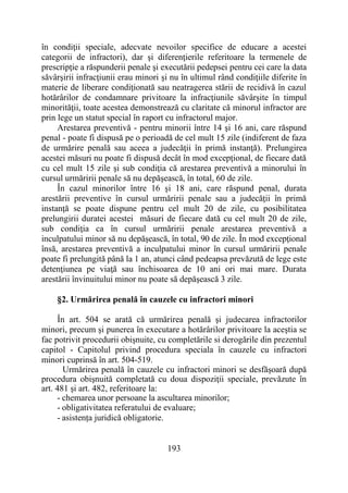 193
în condiţii speciale, adecvate nevoilor specifice de educare a acestei
categorii de infractori), dar şi diferenţierile referitoare la termenele de
prescripţie a răspunderii penale şi executării pedepsei pentru cei care la data
săvârşirii infracţiunii erau minori şi nu în ultimul rând condiţiile diferite în
materie de liberare condiţionată sau neatragerea stării de recidivă în cazul
hotărârilor de condamnare privitoare la infracţiunile săvârşite în timpul
minorităţii, toate acestea demonstrează cu claritate că minorul infractor are
prin lege un statut special în raport cu infractorul major.
Arestarea preventivă - pentru minorii între 14 şi 16 ani, care răspund
penal - poate fi dispusă pe o perioadă de cel mult 15 zile (indiferent de faza
de urmărire penală sau aceea a judecăţii în primă instanţă). Prelungirea
acestei măsuri nu poate fi dispusă decât în mod excepţional, de fiecare dată
cu cel mult 15 zile şi sub condiţia că arestarea preventivă a minorului în
cursul urmăririi penale să nu depăşească, în total, 60 de zile.
În cazul minorilor între 16 şi 18 ani, care răspund penal, durata
arestării preventive în cursul urmăririi penale sau a judecăţii în primă
instanţă se poate dispune pentru cel mult 20 de zile, cu posibilitatea
prelungirii duratei acestei măsuri de fiecare dată cu cel mult 20 de zile,
sub condiţia ca în cursul urmăririi penale arestarea preventivă a
inculpatului minor să nu depăşească, în total, 90 de zile. În mod excepţional
însă, arestarea preventivă a inculpatului minor în cursul urmăririi penale
poate fi prelungită până la 1 an, atunci când pedeapsa prevăzută de lege este
detenţiunea pe viaţă sau închisoarea de 10 ani ori mai mare. Durata
arestării învinuitului minor nu poate să depăşească 3 zile.
§2. Urmărirea penală în cauzele cu infractori minori
În art. 504 se arată că urmărirea penală şi judecarea infractorilor
minori, precum şi punerea în executare a hotărârilor privitoare la aceştia se
fac potrivit procedurii obişnuite, cu completările si derogările din prezentul
capitol - Capitolul privind procedura speciala în cauzele cu infractori
minori cuprinsă în art. 504-519.
Urmărirea penală în cauzele cu infractori minori se desfăşoară după
procedura obişnuită completată cu doua dispoziţii speciale, prevăzute în
art. 481 şi art. 482, referitoare la:
- chemarea unor persoane la ascultarea minorilor;
- obligativitatea referatului de evaluare;
- asistența juridică obligatorie.
 