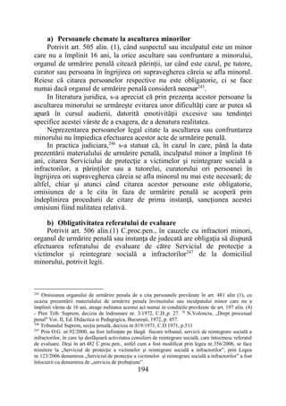 194
a) Persoanele chemate la ascultarea minorilor
Potrivit art. 505 alin. (1), când suspectul sau inculpatul este un minor
care nu a împlinit 16 ani, la orice ascultare sau confruntare a minorului,
organul de urmărire penală citează părinţii, iar când este cazul, pe tutore,
curator sau persoana în îngrijirea ori supravegherea căreia se afla minorul.
Reiese că citarea persoanelor respective nu este obligatorie, ci se face
numai dacă organul de urmărire penală consideră necesar245
.
In literatura juridica, s-a apreciat că prin prezenţa acestor persoane la
ascultarea minorului se urmăreşte evitarea unor dificultăţi care ar putea să
apară în cursul audierii, datorită emotivităţii excesive sau tendinţei
specifice acestei vârste de a exagera, de a denatura realitatea.
Neprezentarea persoanelor legal citate la ascultarea sau confruntarea
minorului nu împiedica efectuarea acestor acte de urmărire penală.
In practica judiciara,246
s-a statuat că, în cazul în care, până la data
prezentării materialului de urmărire penală, inculpatul minor a împlinit 16
ani, citarea Serviciului de protecţie a victimelor şi reintegrare socială a
infractorilor, a părinţilor sau a tutorelui, curatorului ori persoanei în
îngrijirea ori supravegherea căreia se afla minorul nu mai este necesară; de
altfel, chiar şi atunci când citarea acestor persoane este obligatorie,
omisiunea de a le cita în faza de urmărire penală se acoperă prin
îndeplinirea procedurii de citare de prima instanţă, sancţiunea acestei
omisiuni fiind nulitatea relativă.
b) Obligativitatea referatului de evaluare
Potrivit art. 506 alin.(1) C.proc.pen., în cauzele cu infractori minori,
organul de urmărire penală sau instanţa de judecată are obligaţia să dispună
efectuarea referatului de evaluare de către Serviciul de protecţie a
victimelor şi reintegrare socială a infractorilor247
de la domiciliul
minorului, potrivit legii.
245
Omisiunea organului de urmărire penala de a cita persoanele prevăzute în art. 481 alin (1), cu
ocazia prezentării materialului de urmărire penala învinuitului sau inculpatului minor care nu a
împlinit vârsta de 16 ani, atrage nulitatea acestui act numai in condiţiile prevăzute de art. 197 alin. (4)
- Plen Trib. Suprem, decizia de îndrumare nr. 3/1972, C.D.,p. 27. 78
N.Volonciu, „Drept procesual
penal" Voi. II, Ed. Didactica si Pedagogica, Bucureşti, 1972, p. 457.
246
Tribunalul Suprem, secţia penală, decizia nr.819/1971, C.D.1971, p.511
247
Prin O.G. nr.92/2000, au fost înfiinţate pe lângă fiecare tribunal, servicii de reintegrare socială a
infractorilor, în care îşi desfăşoară activitatea consilieri de reintegrare socială, care întocmesc referatul
de evaluare. Deşi în art.482 C.proc.pen., astfel cum a fost modificat prin legea nr.356/2006, se face
trimitere la „Serviciul de protecţie a victimelor şi reintegrare socială a infractorilor”, prin Legea
nr.123/2006 denumirea „Serviciul de protecţie a victimelor şi reintegrare socială a infractorilor” a fost
înlocuirii cu denumirea de „serviciu de probaţiune”.
 