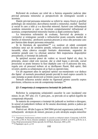 195
Referatul de evaluare are rolul de a furniza organului judiciar date
privind persoana minorului şi perspectivele de reintegrare socială a
acestuia.
Datele privind persoana minorului se referă la: starea fizică şi profilul
psihologic ale minorului; dezvoltarea morală a minorului; mediul familial
şi social în care a trăit şi s-a dezvoltat minorul; factorii care influenţează
conduita minorului şi care au favorizat comportamentul infracţional al
acestuia; comportamentul minorului înainte şi după comiterea faptei.
La întocmirea referatului de evaluare, Serviciul de protecţie a
victimelor şi reintegrare socială a infractorilor poate consulta mediul de
familie al minorului, profesorii acestuia precum şi orice alte persoane care
pot furniza date despre persoana minorului.
Şi în literatura de specialitate248
s-a susţinut că odată constatată
nulitatea unui act de urmărire penală, refacerea actului declarat nul nu
incumbă, afara câtorva excepţii limitativ determinate, organului de
urmărire penală care l-a efectuat anterior fără respectarea dispoziţiilor
procedurale, ci instanţei de judecată.
În sprijinul acestui punct de vedere se invocă faptul că, deşi, în
principiu, atunci când este necesar, dar şi când legea o prevede, cursul
procesului se poate întoarce la faze depăşite care vor fi parcurse din nou,
regula este că procesul trebuie să se desfăşoare fluent, fără opriri, fără
reveniri, pentru ca soluţionarea să se facă cu operativitate.
Un alt argument adus în sprijinul opiniei sus-menţionate s-ar deduce
din faptul că normele procedural penale prevăd în mod expres cazurile în
care instanţa se poate dezinvesti şi trimite cauza la procuror.
Întrucât refacerea actului anulat nu figurează printre cazurile expres
prevăzute, refacerea sa este de competenţa instanţei.249
§3. Competenţa şi compunerea instanţei de judecată.
Referitor la competenţa soluţionării cauzelor în care inculpatul este
minor, în art. 507 alin. (1) C.proc.pen., se prevede că se aplică regulile de
competenţă obişnuită.
În materie de compunere a instanţei de judecată se instituie o derogare,
în sensul că judecătorii trebuie să fie anume desemnaţi, pentru a judeca pe
inculpaţii minori.
Potrivit art. 40 din Legea nr.304/2004 privind organizarea judiciară, 250
infracţiunile săvârşite de minori, precum şi cele săvârşite asupra minorilor
248
V. Papadopol, Neefectuarea anchetei sociale în cauzele cu infractori minori. Consecinţe, în R.D.R.
nr.3/1995. p.109; D. Pavel, Efectele nulităţilor în procesul penal, în R.R.D. nr.9/1972, p.50-54, în A.
Crişu, Drept procesul penal, Partea specială, Ed.All Beck, Bucureşti, 2005, p.285.
249
V.Papadopol, op.cit., p.110
 