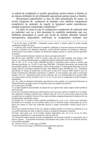 196
se judecă de completele şi secţiile specializate pentru minori şi familie şi,
pe măsura înfiinţării lor de tribunalele specializate pentru minori şi familie.
Desemnarea judecătorilor se face de către preşedintele de secţie, cu
avizul colegiului de conducere al instanţei, care stabilesc compunerea
completelor de judecată, de regulă, la începutul anului judecătoresc,
urmând asigurarea continuităţii completului.251
Ca atare, în cazul în care în compunerea completului de judecată intră
un judecător care nu a fost desemnat în condiţiile menţionate mai sus,
hotărârea pronunţată în cauză este lovită de nulitate absolută, întrucât
nerespectarea dispoziţiilor referitoare la compunerea instanţei este
250
art.41 din legea nr.304/2004: „Tribunalele pentru minori şi familie judecă în primă instanţă
următoarele categorii de cauze:
1. în materie civilă, cauzele referitoare la drepturile, obligaţiile şi interesele legitime privind persoana
minorilor, decăderea din drepturile părinteşti, cererile privind nulitatea sau desfacerea căsătoriei,
cererile pentru încuviinţarea, nulitatea sau desfacerea adopţiei, precum şi cauzele privind raporturile
de familie;
2. în materie penală, infracţiuni săvârşite de minori sau asupra minorilor."
art. 42 din Legea 304/2004: „Când în aceeaşi cauză sunt mai mulţi inculpaţi, unii minori şi alţii
majori, şi nu este posibilă disjungerea, competenţa aparţine tribunalului pentru minori şi familie."
art. 35 alin. (1) lit. a) din Legea 304/2004 prevede că tribunalele pentru minori şi familie sunt
tribunale specializate. art. 35 alin. (2) din Legea 304/2004: „Tribunalele specializate sunt instanţe fără
personalitate juridică, care funcţionează la nivelul fiecărui judeţ şi al municipiului Bucureşti şi au, de
regulă, sediul în municipiul reşedinţă de judeţ." art. 130 din Legea 304/2004 alin. (2): „Tribunalele
specializate vor începe să funcţioneze cel mai târziu la data de 01 ianuarie 2008. Datele la care vor
începe să funcţioneze tribunalele specializate se stabilesc, în mod eşalonat, prin ordin al ministrului
justiţiei." alin. (3): „Tribunalele pentru minori şi familie, care se vor înfiinţa până la 01 ianuarie 2008,
vor judeca numai cauzele prevăzute la art. 41 şi art. 42 care sunt în competenţa de primă instanţă a
tribunalului."
alin. (4): „Până la înfiinţarea tribunalelor specializate în toate judeţele şi în municipiul Bucureşti, în
cadrul tribunalelor de drept comun vor funcţiona secţii sau complete specializate."
art. 24 din Legea 272/2004:
(1) „Copilul capabil de discernământ are dreptul de a-şi exprima liber opinia asupra oricărei probleme
care îl priveşte.
(2) In orice procedură judiciară sau administrativă care îl priveşte copilul are dreptul de a fi ascultat.
Este obligatorie ascultarea copilului care a împlinit vârsta de 10 ani. Cu toate acestea, poate fi ascultat
şi copilul care nu a împlinit vârsta de 10 ani, dacă autoritatea competentă apreciază că audierea lui este
necesară pentru soluţionarea cauzei.
(3) Dreptul de a fi ascultat conferă copilului posibilitatea de a cere şi de a primi orice informaţie
pertinentă, de fi consultat, de a-şi exprima opinia şi de a fi informat asupra consecinţelor pe care le
poate avea opinia sa, dacă este respectată, precum şi asupra consecinţelor oricărei decizii care îl
priveşte.
(4) In toate cazurile prevăzute la alin. (2), opiniile copilului ascultat vor fi luate în considerare şi li se
va acorda importanţa cuvenită, în raport cu vârsta şi cu gradul de maturitate a copilului.
(5) Orice copil poate cere să fie ascultat conform dispoziţiilor alin. (2) şi (3). în caz de refuz,
autoritatea competentă se va pronunţa printr-o decizie motivată.
(6) Dispoziţiile legale speciale privind consimţământul sau prezenţa copilului în procedurile care îl
privesc, precum şi prevederile referitoare la desemnarea unui curator, în caz de conflict de interese,
sunt şi rămân aplicabile."
art. 130 alin. (1) lit. a) - e) din Legea 272/2004
251
Art.55 alin.(1) din Legea nr.304/2004 privind organizarea judiciară.
 