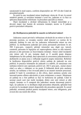 197
sancţionată în mod expres, conform dispoziţiilor art. 507 (2) din Codul de
procedură penală.
În cazul în care inculpatul minor împlineşte vârsta de 18 ani, în cursul
urmăririi penale, şi sesizarea instanţei a avut loc, judecata se va face cu
aplicarea dispoziţiilor referitoare la procedura specială cu minori.
Dacă inculpatul a săvârşit infracţiunea în timpul minorităţii şi a
devenit major mai înainte de sesizarea instanţei, acesta va fi judecat
potrivit procedurii obişnuite.
§4. Desfăşurarea judecăţii în cauzele cu infractori minori
Judecarea cauzei privind o infracţiune săvârşită de un minor se face în
prezenţa acestuia, cu excepţia cazului când minorul s-a sustras de la
judecată. Şedinţa în care are loc judecarea infractorului minor nu este
publică. La desfăşurarea judecăţii pot asista persoanele prevăzute în art.
508 C.proc.pen., respectiv părinţii minorului sau, după caz, tutorel,
curatorul, persoana în îngrijirea ori supravegherea căreia se afla minorul,
precum şi alte persoane cu încuviinţarea instanţei. Atunci când inculpatul
este minor sub 16 ani, instanţa după ce îl ascultă poate dispune
îndepărtarea lui din şedinţă, dacă apreciază că cerecetarea judecătorească şi
dezbaterile ar putea avea o influenţă negativă asupra minorului. Referitor
la încălcarea dispoziţiilor potrivit cărora şedinţa de judecată nu este
publică, în practica instanţelor de judecată s-a stabilit, că sancţiunea este
nulitatea relativă care operează, potrivit art. 282 C.proc.pen., numai atunci
când s-a adus o vătămare ce nu poate fi înlăturată decât prin anularea
actului, iar nulitatea a fost invocată până la un anumit moment procesual,
putând fi luată în considerare şi din oficiu, dacă anularea actului este
necesară pentru aflarea adevărului şi justa soluţionare a cauzei. Menţiunea
că şedinţa nu a fost publică se face în încheierea de şedinţă. Când în
aceeaşi cauză sunt mai mulţi inculpaţi, dintre care unii minori şi alţii
majori, instanţa va fi compusă din judecători anume desemnaţi potrivit
legii, iar judecata se va desfăşura după procedura obişnuită, aplicând însă
cu privire la inculpaţii minori dispoziţiile din procedura specială. În cursul
judecăţii, asistenţa juridică pentru inculpatul minor, este obligatorie, prin
avocat ales sau numit din oficiu.
 