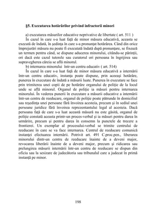198
§5. Executarea hotărârilor privind infractorii minori
a) executarea măsurilor educative neprivative de libertate ( art. 511 )
În cazul în care s-a luat faţă de minor măsura educativă, aceasta se
execută de îndată, în şedinţa în care s-a pronunţat hotărârea. Când din orice
împrejurări măsura nu poate fi executată îndată după pronunţare, se fixează
un termen pentru când, se dispune aducerea minorului, citându-se părinţii,
ori dacă este cazul tutorele sau curatorul ori persoana în îngrijirea sau
supravegherea căreia se află minorul.
b) internarea minorului într-un centru educativ ( art. 514)
În cazul în care s-a luat faţă de minor măsura educativă a internării
într-un centru educativ, instanţa poate dispune, prin aceeaşi hotărâre,
punerea în executare de îndată a măsurii luate. Punerea în executare se face
prin trimiterea unei copii de pe hotărâre organului de poliţie de la locul
unde se află minorul. Organul de poliţie ia măsuri pentru internarea
minorului. În vederea punerii în executare a măsurii educative a internării
într-un centru de reeducare, organul de poliţie poate pătrunde în domiciliul
sau reşedinţa unei persoane fără învoirea acesteia, precum şi în sediul unei
persoane juridice fără învoirea reprezentantului legal al acesteia. Dacă
persoana faţă de care s-a luat această măsură nu este găsită, organul de
poliţie constată aceasta printr-un proces-verbal şi ia măsuri pentru darea în
urmărire, precum şi pentru darea în consemn la punctele de trecere a
frontierei. Un exemplar al procesului-verbal se trimite centrului de
reeducare în care se va face internarea. Centrul de reeducare comunică
instanţei efectuarea internării. Potrivit art. 491 C.proc.pen., liberarea
minorului dintr-un centru de reeducare înainte de a deveni major,
revocarea liberării înainte de a deveni major, precum şi ridicarea sau
prelungirea măsurii internării într-un centru de reeducare se dispun din
oficiu sau la sesizare de judecătoria sau tribunalul care a judecat în primă
instanţă pe minor.
 