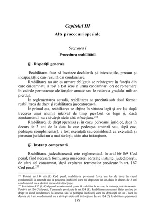 199
Capitolul III
Alte proceduri speciale
Secţiunea I
Procedura reabilitării
§1. Dispoziţii generale
Reabilitarea face să înceteze decăderile şi interdicţiile, precum şi
incapacităţile care rezultă din condamnare.
Reabilitarea nu are ca urmare obligaţia de reintegrare în funcţia din
care condamnatul a fost a fost scos în urma condamnării ori de rechemare
în cadrele permanente ale forţelor armate sau de redare a gradului militar
pierdut.
În reglementarea actuală, reabilitarea se prezintă sub două forme:
reabilitarea de drept şi reabilitarea judecătorească.
În primul caz, reabilitarea se obţine în virtutea legii şi are loc după
trecerea unui anumit interval de timp prevăzut de lege şi, dacă
condamnatul nu a săvârşit nicio altă infracţiune.252
Reabilitarea de drept operează şi în cazul persoanei juridice, dacă în
decurs de 3 ani, de la data la care pedeapsa amenzii sau, după caz,
pedeapsa complementară, a fost executată sau considerată ca executată şi
persoana juridică nu a mai săvârşit nicio altă infracţiune.
§2. Instanţa competentă
Reabilitarea judecătorească este reglementată în art.166-169 Cod
penal, fiind necesară formularea unei cereri adresate instanţei judecătoreşti,
de către cel condamnat, după expirarea termenelor prevăzute în art. 167
Cod penal.253
252
Potrivit art.134 alin.(1) Cod penal, reabilitarea persoanei fizice are loc de drept în cazul
condamnării la amendă sau la pedeapsa închisorii care nu depăşeşte un an, dacă în decurs de 3 ani
condamnatul nu a săvârşit nicio altă infracţiune
253
Potrivit art.135 (1) Cod penal, condamnatul poate fi reabilitat, la cerere, de instanţa judecătorească.
Potrivit art.136 Cod penal, Termenele prevăzute în art.134 (1). Reabilitarea persoanei fizice are loc de
drept în cazul condamnării la amendă sau la pedeapsa închisorii care nu depăşeşte un an , dacă în
decurs de 3 ani condamnatul nu a săvârşit nicio altă infracţiune. În art.134 (2) Reabilitarea persoanei
 