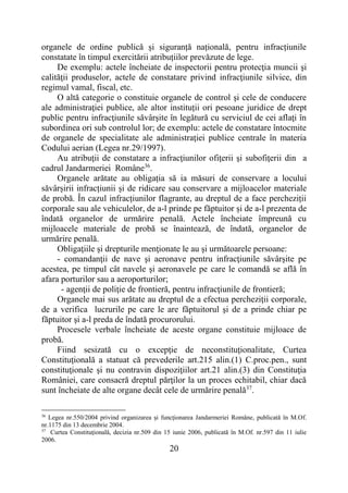 20
organele de ordine publică și siguranță națională, pentru infracțiunile
constatate în timpul exercitării atribuțiilor prevăzute de lege.
De exemplu: actele încheiate de inspectorii pentru protecţia muncii şi
calităţii produselor, actele de constatare privind infracţiunile silvice, din
regimul vamal, fiscal, etc.
O altă categorie o constituie organele de control şi cele de conducere
ale administraţiei publice, ale altor instituții ori pesoane juridice de drept
public pentru infracţiunile săvârşite în legătură cu serviciul de cei aflaţi în
subordinea ori sub controlul lor; de exemplu: actele de constatare întocmite
de organele de specialitate ale administraţiei publice centrale în materia
Codului aerian (Legea nr.29/1997).
Au atribuţii de constatare a infracţiunilor ofiţerii şi subofiţerii din a
cadrul Jandarmeriei Române36
.
Organele arătate au obligația să ia măsuri de conservare a locului
săvârșirii infracțiunii și de ridicare sau conservare a mijloacelor materiale
de probă. În cazul infracțiunilor flagrante, au dreptul de a face percheziții
corporale sau ale vehiculelor, de a-l prinde pe făptuitor și de a-l prezenta de
îndată organelor de urmărire penală. Actele încheiate împreună cu
mijloacele materiale de probă se înaintează, de îndată, organelor de
urmărire penală.
Obligaţiile şi drepturile menţionate le au şi următoarele persoane:
- comandanţii de nave şi aeronave pentru infracţiunile săvârşite pe
acestea, pe timpul cât navele şi aeronavele pe care le comandă se află în
afara porturilor sau a aeroporturilor;
- agenţii de poliţie de frontieră, pentru infracţiunile de frontieră;
Organele mai sus arătate au dreptul de a efectua percheziţii corporale,
de a verifica lucrurile pe care le are făptuitorul şi de a prinde chiar pe
făptuitor şi a-l preda de îndată procurorului.
Procesele verbale încheiate de aceste organe constituie mijloace de
probă.
Fiind sesizată cu o excepţie de neconstituţionalitate, Curtea
Constituţională a statuat că prevederile art.215 alin.(1) C.proc.pen., sunt
constituţionale şi nu contravin dispoziţiilor art.21 alin.(3) din Constituţia
României, care consacră dreptul părţilor la un proces echitabil, chiar dacă
sunt încheiate de alte organe decât cele de urmărire penală37
.
36
Legea nr.550/2004 privind organizarea şi funcţionarea Jandarmeriei Române, publicată în M.Of.
nr.1175 din 13 decembrie 2004.
37
Curtea Constituţională, decizia nr.509 din 15 iunie 2006, publicată în M.Of. nr.597 din 11 iulie
2006.
 