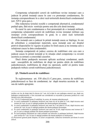 200
Competenţa soluţionării cererii de reabilitare revine instanţei care a
judecat în primă instanţă cauza în care s-a pronunţat condamnarea, fie
instanţa corespunzătoare în a cărei rază teritorială domiciliază condamnatul
(art. 529 C.proc.pen.).
Din redactarea textului rezultă o competenţă alternativă, condamnatul
putând opta, fără nicio restricţie pentru una din cele două instanţe.
În cazul în care condamnarea a fost pronunţată de o instanţă militară,
competenţa soluţionării cererii de reabilitare revine instanţei militare sau
instanţei civile corespunzătoare în grad, în a cărei rază teritorială
domiciliază condamnatul.
Prin instanţă care a judecat în primă instanţă cauza se înţelege, în caz
de schimbare a competenţei materiale, acea instanţă care are dreptul
potrivit dispoziţiilor în vigoare să judece în fond cauza şi nu instanţa care a
soluţionat cauza la data condamnării.
Instanţa competentă să judece cererea de reabilitare este cea care a
judecat cauza în primă instanţă şi în situaţia când competenţa i-a revenit
acesteia ca urmare a conexităţii cauzelor.
Dacă dintre pedepsele necesare aplicate aceluiaşi condamnat, unele
sunt susceptibile de reabilitare de drept iar pentru altele de reabilitare
judecătorească, reabilitarea de drept nu operează, astfel că pentru toate
pedepsele trebuie cerută reabilitarea judecătorească.
§3. Titularii cererii de reabilitare
În reglementarea art. 530 alin.(1) C.proc.pen., cererea de reabilitare
judecătorească se face de condamnat, iar după moartea acestuia de soţ
sau de rudele apropiate.
juridice are loc de drept dacă în decurs de 3 ani, de la data la care pedeapsa amenzii sau, după caz,
pedeapsa complementară, a fost executată sau considerată ca executată şi persoana juridică nu a mai
săvârşit nicio altă infracţiune.
Art. 135 (1) Condamnatul poate fi reabilitat, la cerere, de instanţa judecătorească.
a) în cazul condamnării la pedeapsa închisorii mai mare de un an până la 5 ani, după trecerea unui
termen de 4 ani, la care se adaugă jumătate din durata pedepsei pronunţate;
b) în cazul condamnării la pedeapsa închisorii mai mare de 5 ani până la 10 ani, după trecerea unui
termen de 5 ani, la care se adaugă jumătate din durata pedepsei pronunţate.
c) În cazul condamnării la pedeapsa închisorii mai mare de 10 ani, după trecerea unui termen de 7
ani, la care se adaugă jumătate din durata pedepsei pronunţate;
d) În cazul pedepsei detenţiunii pe viaţă comutate sau înlocuite cu pedeapsa închisorii, după trecerea
unui termen de 7 ani, la care se adaugă jumătate din durata pedepsei cu închisoarea.
(2) Procurorul general poate dispune, în cazuri excepţionale, reducerea termenelor prevăzute în acest
articol.
 