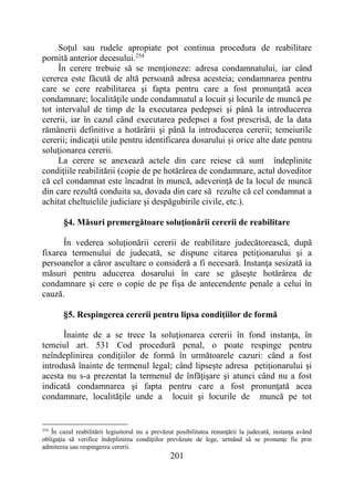 201
Soţul sau rudele apropiate pot continua procedura de reabilitare
pornită anterior decesului.254
În cerere trebuie să se menţioneze: adresa condamnatului, iar când
cererea este făcută de altă persoană adresa acesteia; condamnarea pentru
care se cere reabilitarea şi fapta pentru care a fost pronunţată acea
condamnare; localităţile unde condamnatul a locuit şi locurile de muncă pe
tot intervalul de timp de la executarea pedepsei şi până la introducerea
cererii, iar în cazul când executarea pedepsei a fost prescrisă, de la data
rămânerii definitive a hotărârii şi până la introducerea cererii; temeiurile
cererii; indicaţii utile pentru identificarea dosarului şi orice alte date pentru
soluţionarea cererii.
La cerere se anexează actele din care reiese că sunt îndeplinite
condiţiile reabilitării (copie de pe hotărârea de condamnare, actul doveditor
că cel condamnat este încadrat în muncă, adeverinţă de la locul de muncă
din care rezultă conduita sa, dovada din care să rezulte că cel condamnat a
achitat cheltuielile judiciare şi despăgubirile civile, etc.).
§4. Măsuri premergătoare soluţionării cererii de reabilitare
În vederea soluţionării cererii de reabilitare judecătorească, după
fixarea termenului de judecată, se dispune citarea petiţionarului şi a
persoanelor a căror ascultare o consideră a fi necesară. Instanţa sesizată ia
măsuri pentru aducerea dosarului în care se găseşte hotărârea de
condamnare şi cere o copie de pe fişa de antecendente penale a celui în
cauză.
§5. Respingerea cererii pentru lipsa condiţiilor de formă
Înainte de a se trece la soluţionarea cererii în fond instanţa, în
temeiul art. 531 Cod procedură penal, o poate respinge pentru
neîndeplinirea condiţiilor de formă în următoarele cazuri: când a fost
introdusă înainte de termenul legal; când lipseşte adresa petiţionarului şi
acesta nu s-a prezentat la termenul de înfăţişare şi atunci când nu a fost
indicată condamnarea şi fapta pentru care a fost pronunţată acea
condamnare, localităţile unde a locuit şi locurile de muncă pe tot
254
În cazul reabilitării legiuitorul nu a prevăzut posibilitatea renunţării la judecată, instanţa având
obligaţia să verifice îndeplinirea condiţiilor prevăzute de lege, urmând să se pronunţe fie prin
admiterea sau respingerea cererii.
 