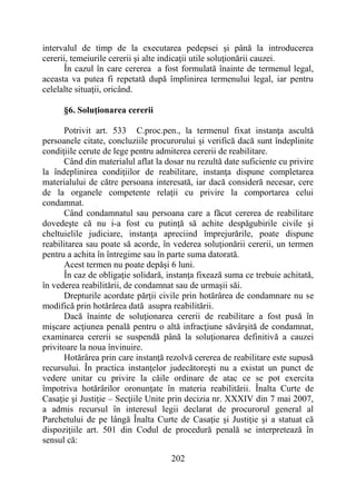 202
intervalul de timp de la executarea pedepsei şi până la introducerea
cererii, temeiurile cererii şi alte indicaţii utile soluţionării cauzei.
În cazul în care cererea a fost formulată înainte de termenul legal,
aceasta va putea fi repetată după împlinirea termenului legal, iar pentru
celelalte situaţii, oricând.
§6. Soluţionarea cererii
Potrivit art. 533 C.proc.pen., la termenul fixat instanţa ascultă
persoanele citate, concluziile procurorului şi verifică dacă sunt îndeplinite
condiţiile cerute de lege pentru admiterea cererii de reabilitare.
Când din materialul aflat la dosar nu rezultă date suficiente cu privire
la îndeplinirea condiţiilor de reabilitare, instanţa dispune completarea
materialului de către persoana interesată, iar dacă consideră necesar, cere
de la organele competente relaţii cu privire la comportarea celui
condamnat.
Când condamnatul sau persoana care a făcut cererea de reabilitare
dovedeşte că nu i-a fost cu putinţă să achite despăgubirile civile şi
cheltuielile judiciare, instanţa apreciind împrejurările, poate dispune
reabilitarea sau poate să acorde, în vederea soluţionării cererii, un termen
pentru a achita în întregime sau în parte suma datorată.
Acest termen nu poate depăşi 6 luni.
În caz de obligaţie solidară, instanţa fixează suma ce trebuie achitată,
în vederea reabilitării, de condamnat sau de urmaşii săi.
Drepturile acordate părţii civile prin hotărârea de condamnare nu se
modifică prin hotărârea dată asupra reabilitării.
Dacă înainte de soluţionarea cererii de reabilitare a fost pusă în
mişcare acţiunea penală pentru o altă infracţiune săvârşită de condamnat,
examinarea cererii se suspendă până la soluţionarea definitivă a cauzei
privitoare la noua învinuire.
Hotărârea prin care instanţă rezolvă cererea de reabilitare este supusă
recursului. În practica instanţelor judecătoreşti nu a existat un punct de
vedere unitar cu privire la căile ordinare de atac ce se pot exercita
împotriva hotărârilor oronunţate în materia reabilitării. Înalta Curte de
Casaţie şi Justiţie – Secţiile Unite prin decizia nr. XXXIV din 7 mai 2007,
a admis recursul în interesul legii declarat de procurorul general al
Parchetului de pe lângă Înalta Curte de Casaţie şi Justiţie şi a statuat că
dispoziţiile art. 501 din Codul de procedură penală se interpretează în
sensul că:
 