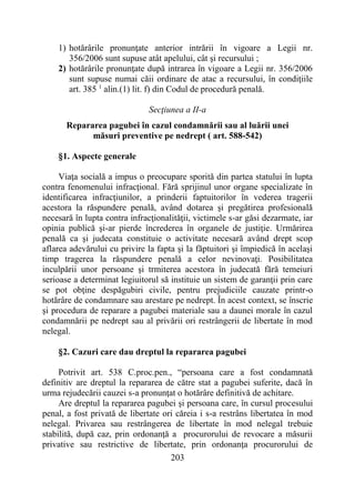203
1) hotărârile pronunţate anterior intrării în vigoare a Legii nr.
356/2006 sunt supuse atât apelului, cât şi recursului ;
2) hotărârile pronunţate după intrarea în vigoare a Legii nr. 356/2006
sunt supuse numai căii ordinare de atac a recursului, în condiţiile
art. 385 1
alin.(1) lit. f) din Codul de procedură penală.
Secţiunea a II-a
Repararea pagubei în cazul condamnării sau al luării unei
măsuri preventive pe nedrept ( art. 588-542)
§1. Aspecte generale
Viaţa socială a impus o preocupare sporită din partea statului în lupta
contra fenomenului infracţional. Fără sprijinul unor organe specializate în
identificarea infracţiunilor, a prinderii faptuitorilor în vederea tragerii
acestora la răspundere penală, având dotarea şi pregătirea profesională
necesară în lupta contra infracţionalităţii, victimele s-ar găsi dezarmate, iar
opinia publică şi-ar pierde încrederea în organele de justiţie. Urmărirea
penală ca şi judecata constituie o activitate necesară având drept scop
aflarea adevărului cu privire la fapta şi la făptuitori şi împiedică în acelaşi
timp tragerea la răspundere penală a celor nevinovaţi. Posibilitatea
inculpării unor persoane şi trmiterea acestora în judecată fără temeiuri
serioase a determinat legiuitorul să instituie un sistem de garanţii prin care
se pot obţine despăgubiri civile, pentru prejudiciile cauzate printr-o
hotărâre de condamnare sau arestare pe nedrept. În acest context, se înscrie
şi procedura de reparare a pagubei materiale sau a daunei morale în cazul
condamnării pe nedrept sau al privării ori restrângerii de libertate în mod
nelegal.
§2. Cazuri care dau dreptul la repararea pagubei
Potrivit art. 538 C.proc.pen., “persoana care a fost condamnată
definitiv are dreptul la repararea de către stat a pagubei suferite, dacă în
urma rejudecării cauzei s-a pronunţat o hotărâre definitivă de achitare.
Are dreptul la repararea pagubei şi persoana care, în cursul procesului
penal, a fost privată de libertate ori căreia i s-a restrâns libertatea în mod
nelegal. Privarea sau restrângerea de libertate în mod nelegal trebuie
stabilită, după caz, prin ordonanţă a procurorului de revocare a măsurii
privative sau restrictive de libertate, prin ordonanţa procurorului de
 