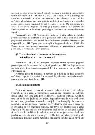204
scoatere de sub urmărire penală sau de încetare a urmării penale pentru
cauza prevăzută în art. 16 alin. (1) lit. j) ori prin hotărâre a instanţei de
revocare a măsurii privative sau restrictive de libertate, prin hotărâre
definitivă de achitare sau prin hotărâre definitivă de încetare a procesului
penal pentru cauza prevăzută în art. 16 alin.(1) lit. j). De asemenea, are
drept la repararea pagubei suferite şi persoana care a fost privată de
libertate după ce a intervenit prescripţia, amnistia sau dezincriminarea
faptei “.
Prevederile art. 541 C.proc.pen., instituie o răspundere a statului
pentru arestarea pe nedrept a unei persoane, fără a face distincţie între
prejudiciul material şi cel moral. În soluţionarea cererilor întemeiate pe
dispoziţiile art. 541 C.proc.pen., sunt aplicabile prevederile art. 1.349 din
Codul civil, care permit repararea integrală a prejudiciului produs
persoanei, victimă a unei erori judiciare.
§3. Titularii acţiunii şi termenul de introducere al
acţiunii pentru repararea pagubei
Potrivit art. 538 și 539 C.proc.pen., acţiunea pentru repararea pagubei
poate fi pornită de persoana îndreptăţită, potrivit art. 541, iar după moartea
acesteia poate fi continuată sau pornită de către persoanele care se aflau în
întreţinerea sa.
Acţiunea poate fi introdusă în termen de 6 luni de la data rămânerii
definitive, după caz, a hotărârilor instanţei de judecată sau a ordonanţelor
procurorului, prevăzute în art. 541.
§4. Instanţa competentă
Pentru obţinerea reparaţiei persoana îndreptăţită se poate adresa
tribunalului în a cărui circumscripţie domiciliază chemând în judecată
civilă statul, care este citat prin Ministerul Finanţelor Publice. Acţiunea
este scutită de taxa judiciară de timbru. Reparaţia constă în plata unei sume
de bani, sau, ţinându-se seama de condiţiile celui îndreptăţit la repararea
pagubei şi de natura daunei produse, în constituirea unei rente viagere ori
în obligaţia ca, pe cheltuiala statului, cel privat de libertate sau a cărui
libertate a fost restrânsă să fie încredinţat unui institut de asistenţă socială
şi medicală. La stabilirea întinderii reparaţiei se va ţine seama de durata
privării de libertate sau a restrângerii de libertate suportate, precum şi de
consecinţele produse asupra persoanei ori asupra familiei celui privat de
 