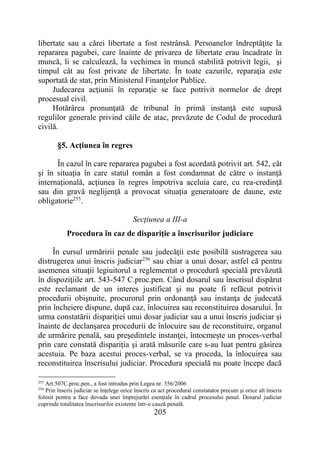 205
libertate sau a cărei libertate a fost restrânsă. Persoanelor îndreptăţite la
repararea pagubei, care înainte de privarea de libertate erau încadrate în
muncă, li se calculează, la vechimea în muncă stabilită potrivit legii, şi
timpul cât au fost private de libertate. În toate cazurile, reparaţia este
suportată de stat, prin Ministerul Finanţelor Publice.
Judecarea acţiunii în reparaţie se face potrivit normelor de drept
procesual civil.
Hotărârea pronunţată de tribunal în primă instanţă este supusă
regulilor generale privind căile de atac, prevăzute de Codul de procedură
civilă.
§5. Acţiunea în regres
În cazul în care repararea pagubei a fost acordată potrivit art. 542, cât
şi în situaţia în care statul român a fost condamnat de către o instanţă
internaţională, acţiunea în regres împotriva aceluia care, cu rea-credinţă
sau din gravă neglijenţă a provocat situaţia generatoare de daune, este
obligatorie255
.
Secţiunea a III-a
Procedura în caz de dispariţie a înscrisurilor judiciare
În cursul urmăririi penale sau judecăţii este posibilă sustragerea sau
distrugerea unui înscris judiciar256
sau chiar a unui dosar, astfel că pentru
asemenea situaţii legiuitorul a reglementat o procedură specială prevăzută
în dispoziţiile art. 543-547 C.proc.pen. Când dosarul sau înscrisul dispărut
este reclamant de un interes justificat şi nu poate fi refăcut potrivit
procedurii obişnuite, procurorul prin ordonanţă sau instanţa de judecată
prin încheiere dispune, după caz, înlocuirea sau reconstituirea dosarului. În
urma constatării dispariţiei unui dosar judiciar sau a unui înscris judiciar şi
înainte de declanşarea procedurii de înlocuire sau de reconstituire, organul
de urmărire penală, sau preşedintele instanţei, întocmeşte un proces-verbal
prin care constată dispariţia şi arată măsurile care s-au luat pentru găsirea
acestuia. Pe baza acestui proces-verbal, se va proceda, la înlocuirea sau
reconstituirea înscrisului judiciar. Procedura specială nu poate începe dacă
255
Art.507C.proc.pen., a fost introdus prin Legea nr. 356/2006
256
Prin înscris judiciar se înţelege orice înscris ca act procedural constatator precum şi orice alt înscris
folosit pentru a face dovada unei împrejurări esenţiale în cadrul procesului penal. Dosarul judiciar
cuprinde totalitatea înscrisurilor existente într-o cauză penală.
 