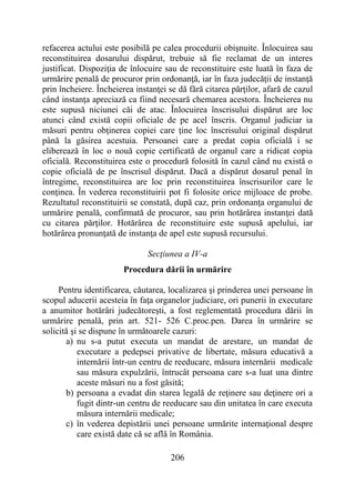 206
refacerea actului este posibilă pe calea procedurii obişnuite. Înlocuirea sau
reconstituirea dosarului dispărut, trebuie să fie reclamat de un interes
justificat. Dispoziţia de înlocuire sau de reconstituire este luată în faza de
urmărire penală de procuror prin ordonanţă, iar în faza judecăţii de instanţă
prin încheiere. Încheierea instanţei se dă fără citarea părţilor, afară de cazul
când instanţa apreciază ca fiind necesară chemarea acestora. Încheierea nu
este supusă niciunei căi de atac. Înlocuirea înscrisului dispărut are loc
atunci când există copii oficiale de pe acel înscris. Organul judiciar ia
măsuri pentru obţinerea copiei care ţine loc înscrisului original dispărut
până la găsirea acestuia. Persoanei care a predat copia oficială i se
eliberează în loc o nouă copie certificată de organul care a ridicat copia
oficială. Reconstituirea este o procedură folosită în cazul când nu există o
copie oficială de pe înscrisul dispărut. Dacă a dispărut dosarul penal în
întregime, reconstituirea are loc prin reconstituirea înscrisurilor care le
conţinea. În vederea reconstituirii pot fi folosite orice mijloace de probe.
Rezultatul reconstituirii se constată, după caz, prin ordonanţa organului de
urmărire penală, confirmată de procuror, sau prin hotărârea instanţei dată
cu citarea părţilor. Hotărârea de reconstituire este supusă apelului, iar
hotărârea pronunţată de instanţa de apel este supusă recursului.
Secţiunea a IV-a
Procedura dării în urmărire
Pentru identificarea, căutarea, localizarea şi prinderea unei persoane în
scopul aducerii acesteia în faţa organelor judiciare, ori punerii în executare
a anumitor hotărâri judecătoreşti, a fost reglementată procedura dării în
urmărire penală, prin art. 521- 526 C.proc.pen. Darea în urmărire se
solicită şi se dispune în următoarele cazuri:
a) nu s-a putut executa un mandat de arestare, un mandat de
executare a pedepsei privative de libertate, măsura educativă a
internării într-un centru de reeducare, măsura internării medicale
sau măsura expulzării, întrucât persoana care s-a luat una dintre
aceste măsuri nu a fost găsită;
b) persoana a evadat din starea legală de reţinere sau deţinere ori a
fugit dintr-un centru de reeducare sau din unitatea în care executa
măsura internării medicale;
c) în vederea depistării unei persoane urmărite internaţional despre
care există date că se află în România.
 