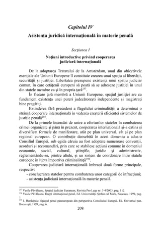 208
Capitolul IV
Asistenţa juridică internaţională în materie penală
Secţiunea I
Noţiuni introductive privind cooperarea
judiciară internaţională
De la adoptarea Tratatului de la Amsterdam, unul din obiectivele
esenţiale ale Uniunii Europene îl constituie crearea unui spaţiu al libertăţii,
securităţii şi justiţiei. Libertatea presupune existenţa unui spaţiu judiciar
comun, în care cetăţenii europeni să poată să se adreseze justiţiei în unul
din statele membre ca şi în propria ţară257
.
În fiecare ţară membră a Uniunii Europene, spaţiul justiţiei are ca
fundament existenţa unei puteri judecătoreşti independente şi magistraţi
bine pregătiţi.
Extinderea fără precedent a flagelului criminalităţii a determinat o
strânsă cooperare internaţională în vederea creşterii eficienţei sistemelor de
justiţie penală258
.
De la primele încercări de unire a eforturilor statelor în combaterea
crimei organizate şi până în prezent, cooperarea internaţională şi-a extins şi
diversificat formele de manifestare, atât pe plan universal, cât şi pe plan
regional european. O contribuţie deosebită în acest domeniu a adus-o
Consiliul Europei, sub egida căruia au fost adoptate numeroase convenţii,
acorduri şi recomandări, prin care se stabilesc acţiuni comune în domeniul
economic, social, cultural, ştiinţific, juridic şi administrativ,
reglementându-se, printre altele, şi un sistem de coordonare între statele
europene în lupta împotriva criminalităţii259
.
Cooperarea judiciară internaţională îmbracă două forme principale,
respectiv:
- conclucrarea statelor pentru combaterea unor categorii de infracţiuni;
- asistenţa judiciară internaţională în materie penală.
257
Vasile Păvăleanu, Spaţiul judiciar European, Revista Pro Lege nr. 3-4/2003, pag. 112
258
Vasile Păvăleanu, Drept internaţional penal, Ed. Universităţii Ştefan cel Mare, Suceava, 1999, pag.
1
259
I. Hurdubaie, Spaţiul penal paneuropean din perspectiva Consiliului Europei, Ed. Universal pan,
Bucureşti, 1999, pag. 6
 