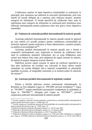 209
Colaborarea statelor în lupta împotriva criminalităţii se realizează, în
principal, prin semnarea sau aderarea la convenţii internaţionale, prin care
statele îşi asumă obligaţii de a reprima, prin mijloace proprii, anumite
categorii de infracţiuni. O formă specifică de colaborare între state în
reprimarea unor categorii de infracţiuni se realizează prin instituirea unor
tribunale internaţionale pentru judecarea celor mai grave crime împotriva
umanităţii.
§1. Noţiunea de asistenţă juridică internaţională în materie penală
Asistenţa judiciară internaţională în materie penală constă în ajutorul
pe care statele şi-l acordă reciproc pentru combaterea criminalităţii pe
teritoriul naţional, pentru realizarea şi buna administrare a justiţiei proprii,
ca atribut al suveranităţii lor260
.
Asistenţa juridică internaţională în materie penală este o formă a
cooperării internaţionale care, împreună cu formele de colaborare între
state în combaterea anumitor infracţiuni, are ca scop înfăptuirea unei
uniuni mai strânse între state, prin adoptarea de reguli comune în materie,
de natură să asigure atingerea acestui obiectiv.
Stabilirea acestor reguli comune în opera de unificare legislativă se
face prin încheierea de acorduri sau convenţii în baza cărora statele
semnatare îşi asumă obligaţii într-o manieră compatibilă cu principiile
egalităţii suverane, al integrităţii teritoriale şi al neintervenţiei în afacerile
lor interne261
.
§2. Asistenţa juridică internaţională în legislaţia română
Pentru a facilita aplicarea acestor instrumente internaţionale, în
România au fost adoptate Legea nr. 296/2001 privind extrădarea262
, legea
nr. 756/2001263
asupra transferării persoanelor condamnate în străinătate şi
legea nr. 704/2001264
, abrogate prin Legea nr. 302/2004265
, privind
cooperarea judiciară internaţională în materie penală.
260
Nicolae Lupulescu, Precizări privind cooperarea, conclucrarea şi asistenţa juridică internaţională în
materie penală, Revista Pro Lege, nr. 4/2004, pag. 158
261
Nicolae Lupulescu, Consideraţii generale privind modalităţile de asistenţă juridică internaţională în
materie penală, Revista Pro-Lege, nr. 1/2005, pag. 119
262
publicată în Monitorul Oficial al României, partea I, nr. 326/18 iunie 2001
263
Publicată în Monitorul Oficial al României, partea I, nr. 2/4 ianuarie 2002
264
Publicată în Monitorul Oficial al României, nr. 807/17 decembrie 2001
265
Publicată în Monitorul oficial al României, partea I, nr. 594/1iulie 2004, modificată şi completată
prin legea nr. 224/2006, publicată în Monitorul Oficial al României, partea I, nr. 534/21 iunie 2006 şi
 