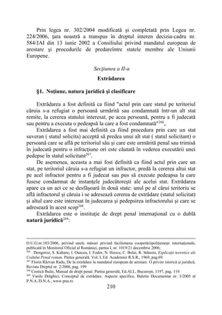 210
Prin legea nr. 302/2004 modificată şi completată prin Legea nr.
224/2006, ţara noastră a transpus în dreptul interen decizia-cadru nr.
584/JAI din 13 iunie 2002 a Consiliului privind mandatul european de
arestare şi procedurile de predareîntre statele membre ale Uniunii
Europene.
Secţiunea a II-a
Extrădarea
§1. Noţiune, natura juridică şi clasificare
Extrădarea a fost definită ca fiind "actul prin care statul pe teritoriul
căruia s-a refugiat o persoană urmărită sau condamnată într-un alt stat
remite, la cererea statului interesat, pe acea persoană, pentru a fi judecată
sau pentru a executa o pedeapsă la care a fost condamnată"266
,.
Extrădarea a fost mai definită ca fiind procedura prin care un stat
suveran ( statul solicita) acceptă să predea unui alt stat ( statul solicitant) o
persoană care se află pe teritoriul său şi care este urmărită penal sau trimisă
în judecată pentru o infracţiune ori este căutată în vederea executării unei
pedepse în statul solicitant267
.
De asemenea, aceasta a mai fost definită ca fiind actul prin care un
stat, pe teritoriul căruia s-a refugiat un infractor, predă la cererea altui stat
pe acel infractor pentru a fi judecat sau pus să execute pedeapsa la care
fusese condamnat de instanţele judecătoreşti ale acelui stat. Extrădarea
apare ca un act ce se desfăşoară în două state: unul pe al cărui teritoriu se
află infractorul şi căruia i se adresează cererea de extrădare (statul solicitat)
şi altul care este interesat în judecarea şi pedepsirea infractorului şi care se
adresează în acest scop268
.
Extrădarea este o instituţie de drept penal internaţional cu o dublă
natură juridică269
:
O.U.G.nr.103/2006, privind unele măsuri privind faciliotarea cooperăriipoliţieneşti internaţionale,
publicată în Monitorul Oficial al României, partea I, nr. 1019/21 decembrie 2006;
266
. Dongoroz, S. Kahane, I. Oancea, I. Fodor, N. Iliescu, C. Bulai, R. Stănoiu, Explicaţii teoretice ale
Codului Penal roman. Partea generală. Vol. I, Ed. Academiei R.S.R., 1969, pag.69
267
Florin Răzvan Radu, De la extrădare la mandatul european de arestare. O privire istorică şi juridică,
Revista Dreptul nr. 2/2006, pag. 199
268
Costică Bulai, Manual de drept penal. Partea generală, Ed.ALL, Bucureşti, 1197, pag. 110
269
Vasile Drăghici, Conceptul de extrădare. Aspecte specifice, Buletin Documentar nr. 3/2005 al
P.N.A./D.N.A., www.pna.ro
 