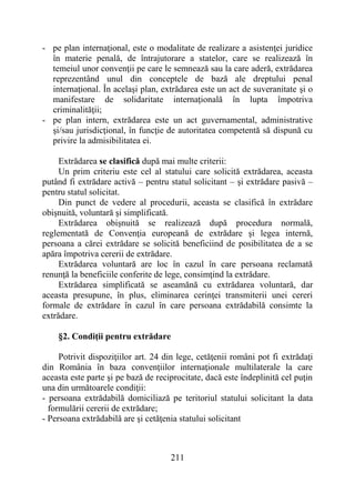 211
- pe plan internaţional, este o modalitate de realizare a asistenţei juridice
în materie penală, de întrajutorare a statelor, care se realizează în
temeiul unor convenţii pe care le semnează sau la care aderă, extrădarea
reprezentând unul din conceptele de bază ale dreptului penal
internaţional. În acelaşi plan, extrădarea este un act de suveranitate şi o
manifestare de solidaritate internaţională în lupta împotriva
criminalităţii;
- pe plan intern, extrădarea este un act guvernamental, administrative
şi/sau jurisdicţional, în funcţie de autoritatea competentă să dispună cu
privire la admisibilitatea ei.
Extrădarea se clasifică după mai multe criterii:
Un prim criteriu este cel al statului care solicită extrădarea, aceasta
putând fi extrădare activă – pentru statul solicitant – şi extrădare pasivă –
pentru statul solicitat.
Din punct de vedere al procedurii, aceasta se clasifică în extrădare
obişnuită, voluntară şi simplificată.
Extrădarea obişnuită se realizează după procedura normală,
reglementată de Convenţia europeană de extrădare şi legea internă,
persoana a cărei extrădare se solicită beneficiind de posibilitatea de a se
apăra împotriva cererii de extrădare.
Extrădarea voluntară are loc în cazul în care persoana reclamată
renunţă la beneficiile conferite de lege, consimţind la extrădare.
Extrădarea simplificată se aseamănă cu extrădarea voluntară, dar
aceasta presupune, în plus, eliminarea cerinţei transmiterii unei cereri
formale de extrădare în cazul în care persoana extrădabilă consimte la
extrădare.
§2. Condiţii pentru extrădare
Potrivit dispoziţiilor art. 24 din lege, cetăţenii români pot fi extrădaţi
din România în baza convenţiilor internaţionale multilaterale la care
aceasta este parte şi pe bază de reciprocitate, dacă este îndeplinită cel puţin
una din următoarele condiţii:
- persoana extrădabilă domiciliază pe teritoriul statului solicitant la data
formulării cererii de extrădare;
- Persoana extrădabilă are şi cetăţenia statului solicitant
 