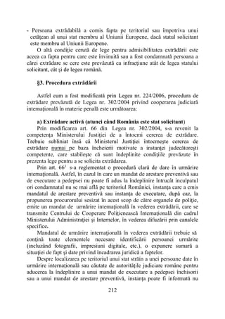 212
- Persoana extrădabilă a comis fapta pe teritoriul sau împotriva unui
cetăţean al unui stat membru al Uniunii Europene, dacă statul solicitant
este membru al Uniunii Europene.
O altă condiţie cerută de lege pentru admisibilitatea extrădării este
aceea ca fapta pentru care este învinuită sau a fost condamnată persoana a
cărei extrădare se cere este prevăzută ca infracţiune atât de legea statului
solicitant, cât şi de legea română.
§3. Procedura extrădării
Astfel cum a fost modificată prin Legea nr. 224/2006, procedura de
extrădare prevăzută de Legea nr. 302/2004 privind cooperarea judiciară
internaţională în materie penală este următoarea:
a) Extrădare activă (atunci când România este stat solicitant)
Prin modificarea art. 66 din Legea nr. 302/2004, s-a revenit la
competenţa Ministerului Justiţiei de a întocmi cererea de extrădare.
Trebuie subliniat însă că Ministerul Justiţiei întocmeşte cererea de
extrădare numai pe baza încheierii motivate a instanţei judecătoreşti
competente, care stabileşte că sunt îndeplinite condiţiile prevăzute în
prezenta lege pentru a se solicita extrădarea.
Prin art. 661
s-a reglementat o procedură clară de dare în urmărire
internaţională. Astfel, în cazul în care un mandat de arestare preventivă sau
de executare a pedepsei nu poate fi adus la îndeplinire întrucât inculpatul
ori condamnatul nu se mai află pe teritoriul României, instanţa care a emis
mandatul de arestare preventivă sau instanţa de executare, după caz, la
propunerea procurorului sesizat în acest scop de către organele de poliţie,
emite un mandat de urmărire internaţională în vederea extrădării, care se
transmite Centrului de Cooperare Poliţienească Internaţională din cadrul
Ministerului Administraţiei şi Internelor, în vederea difuzării prin canalele
specifice.
Mandatul de urmărire internaţională în vederea extrădării trebuie să
conţină toate elementele necesare identificării persoanei urmărite
(incluzând fotografii, impresiuni digitale, etc.), o expunere sumară a
situaţiei de fapt şi date privind încadrarea juridică a faptelor.
Despre localizarea pe teritoriul unui stat străin a unei persoane date în
urmărire internaţională sau căutate de autorităţile judiciare române pentru
aducerea la îndeplinire a unui mandat de executare a pedepsei închisorii
sau a unui mandat de arestare preventivă, instanţa poate fi informată nu
 