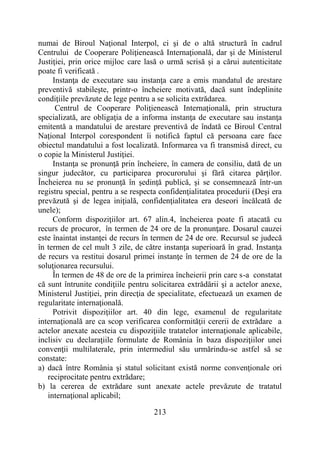 213
numai de Biroul Naţional Interpol, ci şi de o altă structură în cadrul
Centrului de Cooperare Poliţienească Internaţională, dar şi de Ministerul
Justiţiei, prin orice mijloc care lasă o urmă scrisă şi a cărui autenticitate
poate fi verificată .
Instanţa de executare sau instanţa care a emis mandatul de arestare
preventivă stabileşte, printr-o încheiere motivată, dacă sunt îndeplinite
condiţiile prevăzute de lege pentru a se solicita extrădarea.
Centrul de Cooperare Poliţienească Internaţională, prin structura
specializată, are obligaţia de a informa instanţa de executare sau instanţa
emitentă a mandatului de arestare preventivă de îndată ce Biroul Central
Naţional Interpol corespondent îi notifică faptul că persoana care face
obiectul mandatului a fost localizată. Informarea va fi transmisă direct, cu
o copie la Ministerul Justiţiei.
Instanţa se pronunţă prin încheiere, în camera de consiliu, dată de un
singur judecător, cu participarea procurorului şi fără citarea părţilor.
Încheierea nu se pronunţă în şedinţă publică, şi se consemnează într-un
registru special, pentru a se respecta confidenţialitatea procedurii (Deşi era
prevăzută şi de legea iniţială, confidenţialitatea era deseori încălcată de
unele);
Conform dispoziţiilor art. 67 alin.4, încheierea poate fi atacată cu
recurs de procuror, în termen de 24 ore de la pronunţare. Dosarul cauzei
este înaintat instanţei de recurs în termen de 24 de ore. Recursul se judecă
în termen de cel mult 3 zile, de către instanţa superioară în grad. Instanţa
de recurs va restitui dosarul primei instanţe în termen de 24 de ore de la
soluţionarea recursului.
În termen de 48 de ore de la primirea încheierii prin care s-a constatat
că sunt întrunite condiţiile pentru solicitarea extrădării şi a actelor anexe,
Ministerul Justiţiei, prin direcţia de specialitate, efectuează un examen de
regularitate internaţională.
Potrivit dispoziţiilor art. 40 din lege, examenul de regularitate
internaţională are ca scop verificarea conformităţii cererii de extrădare a
actelor anexate acesteia cu dispoziţiile tratatelor internaţionale aplicabile,
inclisiv cu declaraţiile formulate de România în baza dispoziţiilor unei
convenţii multilaterale, prin intermediul său urmărindu-se astfel să se
constate:
a) dacă între România şi statul solicitant există norme convenţionale ori
reciprocitate pentru extrădare;
b) la cererea de extrădare sunt anexate actele prevăzute de tratatul
internaţional aplicabil;
 