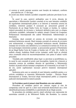 214
c) cererea şi actele anexate acesteia sunt însoţite de traduceri, conform
prevederilor art. 17 din lege;
d) există una dintre limitele acordării cooperării judiciare prevăzute la art.
3.
În cazul în care, potrivit atribuţiilor care îi revin, direcţia de
specialitate a Ministerului Justiţiei constată că nu sunt întrunite condiţiile
de regularitate internaţională pentru a se întocmi şi transmite cererea de
extrădare, ministrul justiţiei îl sesizează pe procurorul general al
Parchetului de pe lângă Înalta Curte de Casaţie şi Justiţie, în vederea
iniţierii procedurii de revizuire a încheierii definitive prin care s-a dispus
solicitarea extrădării, informând în ambele situaţii Centrul de Cooperare
Poliţienească Internaţională din cadrul Ministerului Administraţiei şi
Internelor.
Instanţa, dacă constată că cererea de revizuire este întemeiată,
anulează încheierea atacată. Dacă instanţa constată că cererea de revizuire
este neîntemeiată, o respinge, menţinând încheierea atacată. Hotărârea
instanţei de revizuire este definitivă şi se comunică în termen de 24 de ore
de la pronunţare ministrului justiţiei şi procurorului general al Parchetului
de pe lângă Înalta Curte de Casaţie şi Justiţie (art. 67 alin. 10). Astfel, în
ambele situaţii, hotărârea finală revine instanţei, astfel încât se elimină
orice eventuală critică de neconstituţionalitate care putea fi adusă vechii
proceduri.
Totodată, prin modificările aduse legii s-a prevăzut şi posibilitatea ca,
în cazul în care constată că actele sunt incomplete, înainte de a întocmi şi
transmite cererea de extrădare direcţia de specialitate a Ministerului
Justiţiei să poată solicita instanţei competente să îi transmită, în cel mult 72
de ore, actele suplimentare necesare potrivit tratatului internaţional
aplicabil.
Încheierea prin care se constată că sunt întrunite condiţiile pentru a se
solicita extrădarea se transmite Ministerului Justiţiei – Direcţia Drept
Internaţional şi Tratate, Serviciul drept internaţional public şi cooperare
judiciară internaţională în materie penală.
b) Extrădare pasivă (atunci când România este stat solicitat)
Procedura de extrădare pasivă are caracter urgent şi este de
competenţa curţii de apel în a cărei rază teritorială domiciliază sau a fost
identificată persoana extrădabilă şi a parchetului de pe lângă aceasta.
În procedura de extrădare pasivă, statul solicitant este reprezentat de
autoritatea centrală şi de Ministerul Public din România. La cererea
 